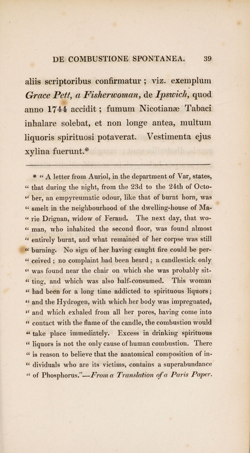 aliis scriptoribus confirmatur ; viz. exemplum Grace Pett, a Fisherwomctn, de Ipswich, quod anno 1744 accidit; fumum Nicotianse Tabaci inhalare solebat, et non longe antea, multum liquoris spirituosi potaverat. Vestimenta ejus xylina fuerunt.* * “ A letter from Auriol, in the department of Var, States, “ that during tlie night, from the 23d to the 24th of Octo- ber, an empyreumatic odour, like that of burnt horn, was “ smelt in the neighbourhood of the dwelling-house of Ma- “ rie Drignan, widow of Ferand. The next day, that wo- “ man, who inhabited the seeond floor, was found almost “ entirely burnt, and what remained of her corpse was stili « burning. No sign of her having caught fire could be per- “ ceived ; no complaint had been heard j a candlestick only “ was found near the chair on which she was probably sit- “ ting, and which was also half-consumed. This woman u had been for a long time addicted to spirituous liquors; “ and the Hydrogen, with which her body was impregnated, “ and which exhaled from all her pores, having come into “ contact with the flame of the candle, the combustion would “ take place immediately. Excess in drinking spirituous “ liquors is not the only cause of human combustion. There “ is reason to believe that the anatomical composition of in- il dividuals who are its victims, contains a superabundance u of Phosphorus.’’—From a Translation of a Paris Paper.