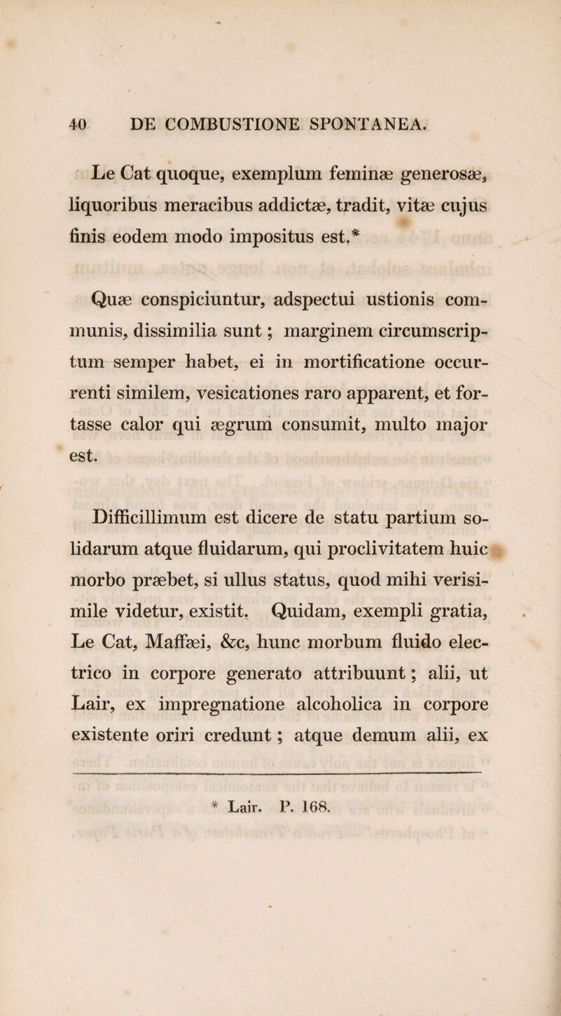 Le Cat quoque, exemplum feminae generosae, liquoribus meracibus addictae, tradit, vitae cujus finis eodem modo impositus est.* Quae conspiciuntur, adspectui ustionis com¬ munis, dissimilia sunt; marginem circumscrip¬ tum semper habet, ei in mortificatione occur¬ renti similem, vesicationes raro apparent, et for¬ tasse calor qui aegrum consumit, multo major est. Difficillimum est dicere de statu partium so¬ lidarum atque fluidarum, qui proclivitatem huic morbo praebet, si ullus status, quod mihi verisi¬ mile videtur, existit. Quidam, exempli gratia, Le Cat, Maffaei, &c, hunc morbum fluido elec¬ trico in corpore generato attribuunt; alii, ut Lair, ex impregnatione alcoholica in corpore existente oriri credunt; atque demum alii, ex * Lair. P. 168.