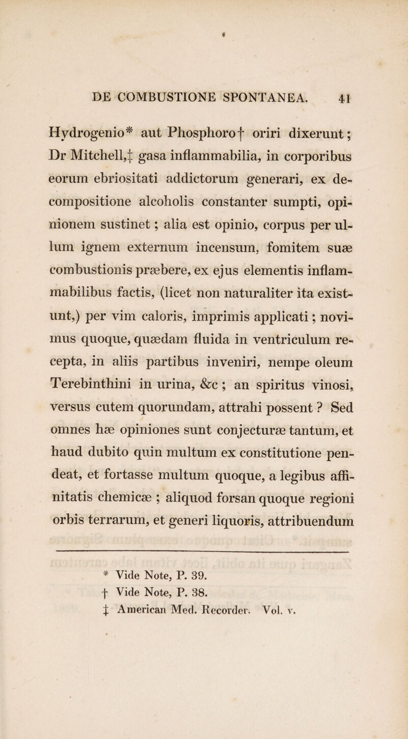 Hvdrogenio* aut Phosphoro f oriri dixerunt; Dr Mitchell4 gasa inflammabilia, in corporibus eorum ebriositati addictorum generari, ex de- compositione alcoholis constanter sumpti, opi¬ nionem sustinet; alia est opinio, corpus per ul¬ lum ignem externum incensum, fomitem suae combustionis praebere, ex ejus elementis inflam- mabilibus factis, (licet non naturaliter ita exist- unt,) per vim caloris, imprimis applicati; novi¬ mus quoque, quaedam fluida in ventriculum re¬ cepta, in aliis partibus inveniri, nempe oleum Terebinthini in urina, &c ; an spiritus vinosi, versus cutem quorundam, attrahi possent ? Sed omnes hae opiniones sunt conjecturae tantum, et haud dubito quin multum ex constitutione pen- deat, et fortasse multum quoque, a legibus affi¬ nitatis chemicae ; aliquod forsan quoque regioni orbis terrarum, et generi liquoris, attribuendum * Vide Note, P. 39. f Vide Note, P. 38. f American Med. Recorder. Vol, v.