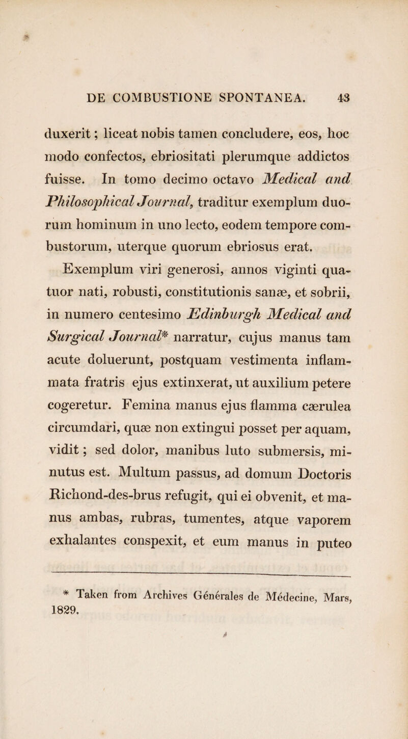 duxerit; liceat nobis tamen concludere, eos, hoc modo confectos, ebriositati plerumque addictos fuisse. In tomo decimo octavo Medica! and Philosophica! Journal, traditur exemplum duo¬ rum hominum in uno lecto, eodem tempore com¬ bustorum, uterque quorum ebriosus erat. Exemplum viri generosi, annos viginti qua- tuor nati, robusti, constitutionis sanae, et sobrii, in numero centesimo Edinburgh Medical and Surgical Journal* narratur, cujus manus tam acute doluerunt, postquam vestimenta inflam¬ mata fratris ejus extinxerat, ut auxilium petere cogeretur. Femina manus ejus flamma caerulea circumdari, quae non extingui posset per aquam, vidit; sed dolor, manibus luto submersis, mi¬ nutus est. Multum passus, ad domum Doctoris Richond-des-brus refugit, qui ei obvenit, et ma¬ nus ambas, rubras, tumentes, atque vaporem exhalantes conspexit, et eum manus in puteo * Taken from Archives Generales de Medecine, Mars, 1829.