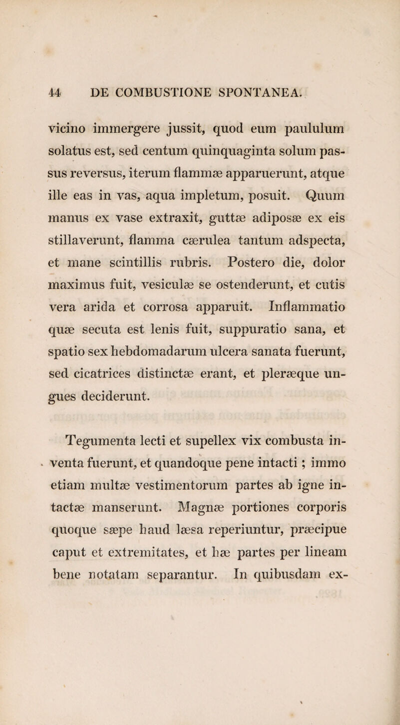 vicino immergere jussit, quod eum paululum solatus est, sed centum quinquaginta solum pas¬ sus reversus, iterum flammae apparuerunt, atque ille eas in vas, aqua impletum, posuit. Quum manus ex vase extraxit, guttae adiposae ex eis stillaverunt, flamma caerulea tantum adspecta, et mane scintillis rubris. Postero die, dolor maximus fuit, vesiculae se ostenderunt, et cutis vera arida et corrosa apparuit. Inflammatio quae secuta est lenis fuit, suppuratio sana, et spatio sex hebdomadarum ulcera sanata fuerunt, sed cicatrices distinctae erant, et pleraeque un¬ gues deciderunt. Tegumenta lecti et supellex vix combusta in¬ venta fuerunt, et quandoque pene intacti; irnmo etiam multae vestimentorum partes ab igne in¬ tactae manserunt. Magnae portiones corporis quoque saepe haud laesa reperiuntur, praecipue caput et extremitates, et hae partes per lineam bene notatam separantur. In quibusdam ex-