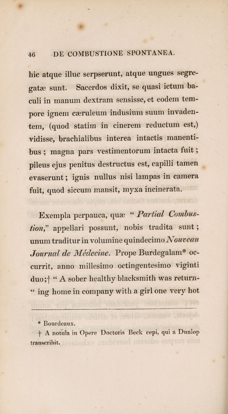 hic atque illuc serpserunt, atque ungues segre¬ gatae sunt. Sacerdos dixit, se quasi ictum ba¬ culi in manum dextram sensisse, et eodem tem¬ pore ignem caeruleum indusium suum invaden¬ tem, (quod statim in cinerem reductum est,) vidisse, brachialibus interea intactis manenti¬ bus ; magna pars vestimentorum intacta fuit; pileus ejus penitus destructus est, capilli tamen evaserunt; ignis nullus nisi lampas in camera fuit, quod siccum mansit, myxa incinerata. Exempla perpauca, quae 44 Partial Comhus- tion,” appellari possunt, nobis tradita sunt; unum traditur in volumine quindecimo Nouveau Journal de Medecine. Prope Burdegalam* oc¬ currit, anno millesimo octingentesimo viginti duo;f 44 A sober healthy blacksmith was return- 44 ing horne in company with a girl one very hot * Bourdeaux. A notula in Opere Doctoris Beck cepi, qui a Dunlop transcribit.