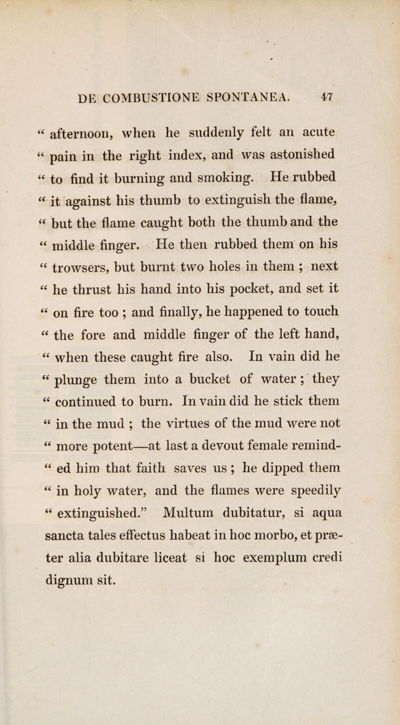 « afternoon, when he suddenly felt an acute “ pain in the riglit index, and was astonislied “ to find it burning and smoking. He rubbed “ it against his thumb to extinguish the flame, “ but the flame caught both the thumb and the “ middle finger. He then rubbed them on his <e trowsers, but burnt two holes in them ; next “ he thrust his hand into his pocket, and set it “ on fire too ; and finally, he happened to touch “ the fore and middle finger of the left hand, 44 when these caught fire also. In vain did he 44 plunge them into a bucket of water ; they 44 continued to burn. In vain did he stick them 44 in the mud ; the virtues of the mud were not 44 more potent—at last a devout female remind- 44 ed him that faith saves us ; he dipped them 44 in holy water, and the flames were speedily 44 extinguished.” Multum dubitatur, si aqua sancta tales effectus habeat in hoc morbo, et prae¬ ter alia dubitare liceat si hoc exemplum credi dignum sit.