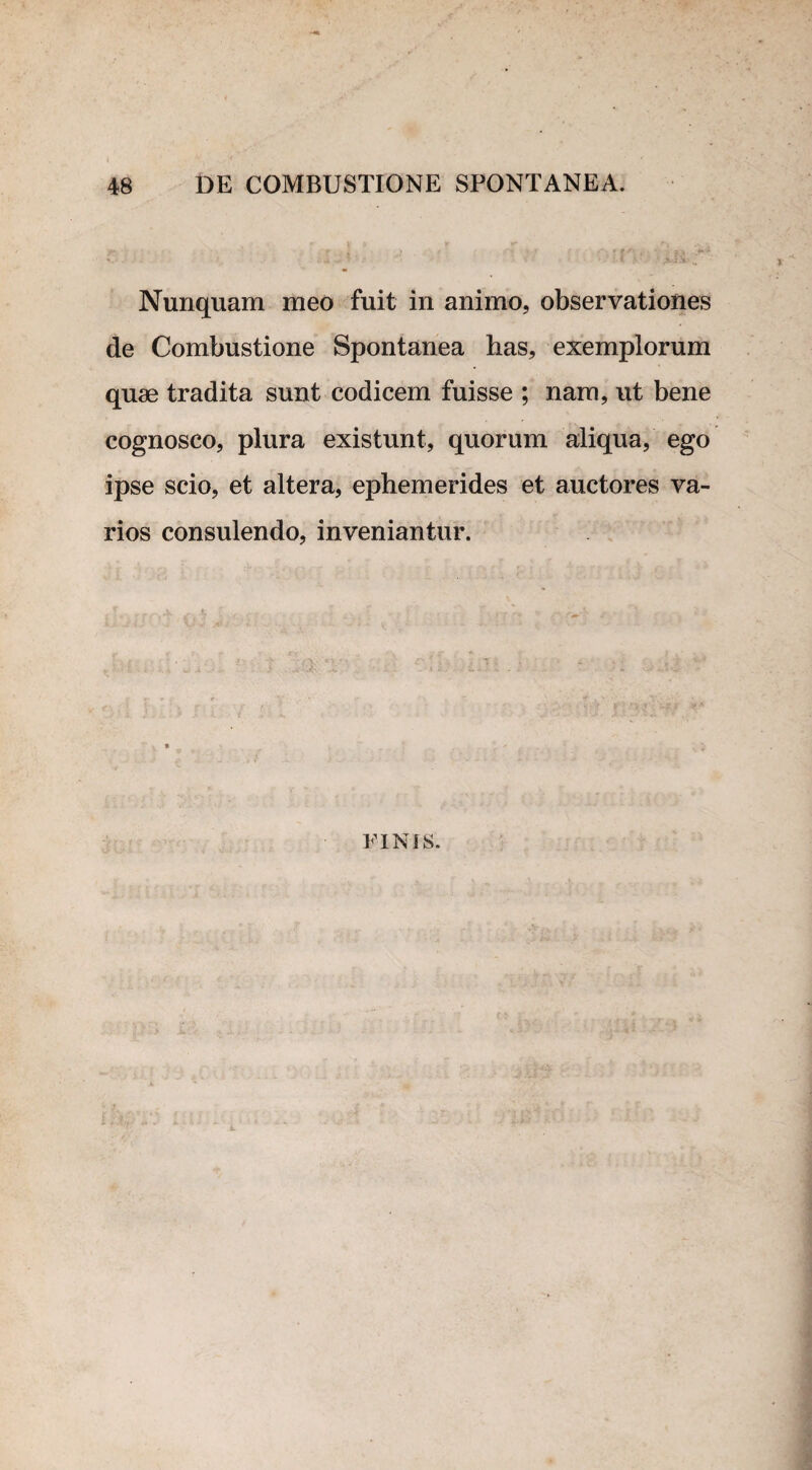 Nunquam meo fuit in animo, observationes de Combustione Spontanea has, exemplorum quae tradita sunt codicem fuisse ; nam, ut bene cognosco, plura existunt, quorum aliqua, ego ipse scio, et altera, ephemerides et auctores va¬ rios consulendo, inveniantur. FINIS.