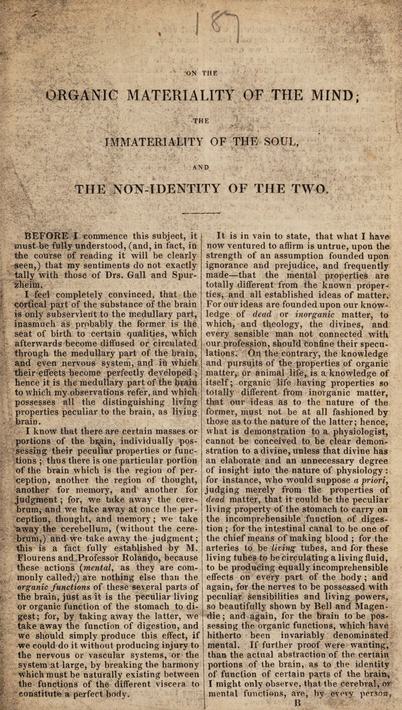 ORGANIC MATERIALITY OF THE MIND; THE IMMATERIALITY OF THE SOUL, AND THE NON-IDENTITY OF THE TWO, BEFORE I commence this subject, it must be fully understood, (and, in fact, in the course of reading it will be cleai'ly seen,) that my sentiments do not exactly tally with those of Drs. Gall and Spur- zheim. I feel completely convinced, that the cortical part of the substance of the brain is only subservient to the medullary part, inasmuch as probably the former is the seat of birth to certain qualities, which afterwards become diffused or circulated through the medullary part of the brain, and even nervous system, and in which their effects become perfectly developed ; hence it is the medullary part of the brain to which my observations refer, and which possesses all the distinguishing living properties peculiar to the brain, as living brain. I know that there are certain masses or portions of the bi^-in, individually pos¬ sessing their peculiar properties or func¬ tions ; thus there is one particular portion of the brain which is the region of per¬ ception, another the region of thought, another for memory, and another for judgment; for, we take away the cere¬ brum, and we take away at once the per¬ ception, thought, and memory; we take away the cerebellum, (without the cere¬ brum,) and we take away the judgment; this is a fact fully established by M. Flourens and-Professor Rolando, because these actions (mental, as they are com¬ monly called,) are nothing else than the organic functions of these several parts of the brain, just as it is the peculiar living or organic function of the stomach to di¬ gest; for, by taking away the latter, we take away the function of digestion, and we should simply produce this effect, if we could do it without producing injury to the nervous or vascular systems, or the system at large, by breaking the harmony which must be naturally existing between the functions of the different viscera to constitute a perfect body. It is in vain to state, that what I have now ventured to affirm is untrue, upon the strength of an assumption founded upon ignorance and prejudice, and frequently made—that the mental properties are totally different from the known proper¬ ties, and all established ideas of matter. For our ideas are founded upon our know¬ ledge of dead or inorganic matter, to which, and theology, the divines, and every sensible man not connected with our profession, should Confine their specu¬ lations. On the contrary, the knowledge and pursuits of the properties of organic matter, or animal life, is a knowledge of itself; organic life having properties so totally different from inorganic matter, that our ideas as to the nature of the former, must not be at all fashioned by those as to the nature of the latter; hence, what is demonstration to a. physiologist, cannot be conceived to be clear demon¬ stration to a divine, unless that divine has an elaborate and an unnecessary degree of insight into the nature of physiology : for instance, who would suppose a priori, judging merely from the properties of dead matter, that it could be the peculiar living property of the stomach to carry on the incomprehensible function of diges¬ tion ; for the intestinal canal to be one of the chief means of making blood ; for the arteries to be living tubes, and for these living tubes to be circulating a living fluid, to be producing equally incomprehensible effects on every part of the body; and again, for the nerves to be possessed with peculiar Sensibilities and living powers, so beautifully shown by Bell and Magen- die; and again, for the brain to be pos¬ sessing the organic functions, which have hitherto been invariably denominated mental. If further proof were wanting, than the actual abstraction of the certain portions of the brain, as to the identity of function of certain parts of the brain, I might only observe, that the cerebral, or mental functions, are, bv every person, B