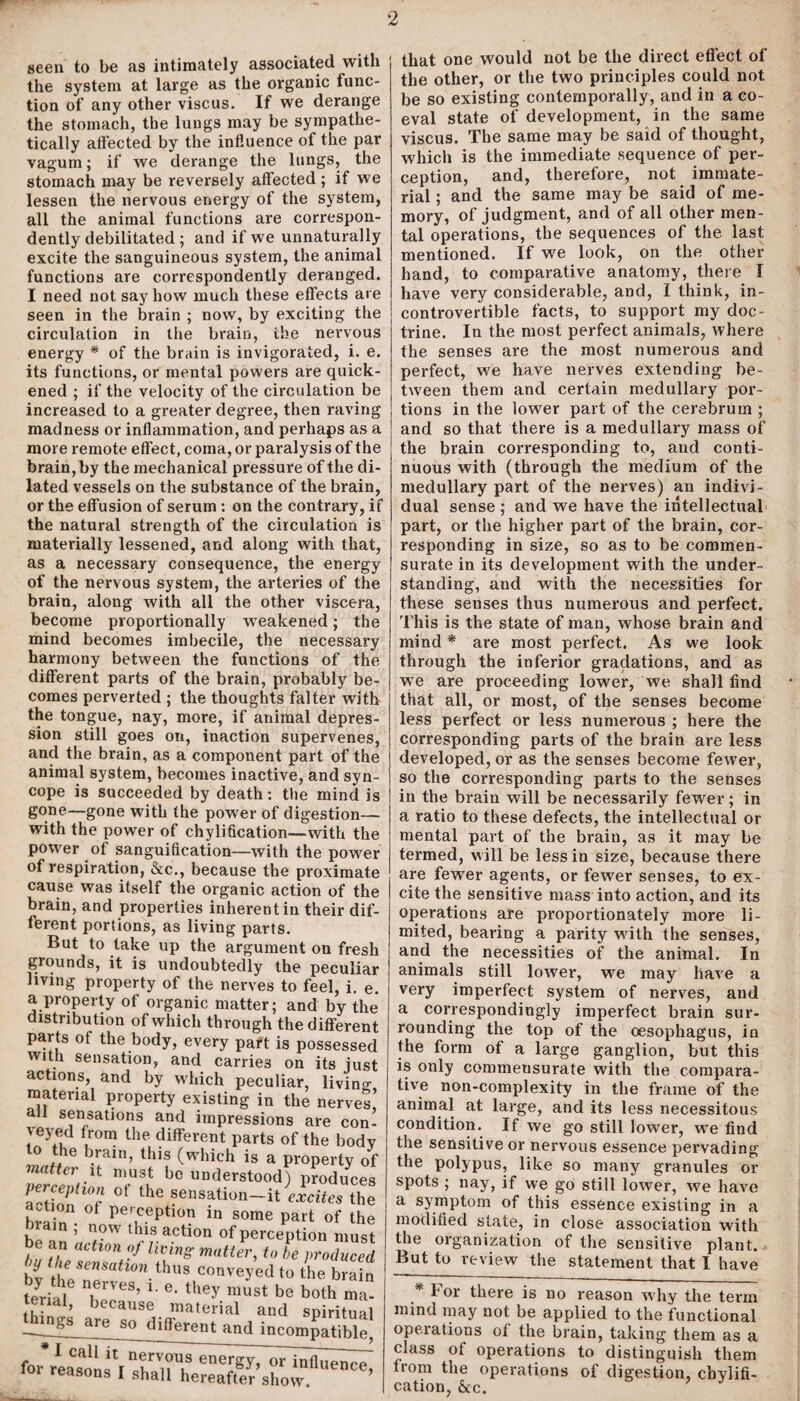 r - 2 seen to be as intimately associated with the system at large as the organic func¬ tion of any other viscus. If we derange the stomach, the lungs may be sympathe¬ tically affected by the influence of the par vagum; if we derange the lungs, the stomach may be reversely affected; if we lessen the nervous energy of the system, all the animal functions are correspon¬ dent^ debilitated; and if we unnaturally excite the sanguineous system, the animal functions are correspondently deranged. I need not say how much these effects are seen in the brain ; now, by exciting the circulation in the brain, the nervous energy * of the brain is invigorated, i. e. its functions, or mental powers are quick¬ ened ; if the velocity of the circulation be increased to a greater degree, then raving madness or inflammation, and perhaps as a more remote effect, coma, or paralysis of the brain, by the mechanical pressure of the di¬ lated vessels on the substance of the brain, or the effusion of serum: on the contrary, if the natural strength of the circulation is materially lessened, and along with that, as a necessary consequence, the energy of the nervous system, the arteries of the brain, along with all the other viscera, become proportionally weakened; the mind becomes imbecile, the necessary harmony between the functions of the different parts of the brain, probably be¬ comes perverted ; the thoughts falter with the tongue, nay, more, if animal depres¬ sion still goes on, inaction supervenes, and the brain, as a component part of the animal system, becomes inactive, and syn¬ cope is succeeded by death: the mind is gone—gone with the power of digestion— with the power of chylification—with the power of sanguification—with the power of respiration, &c., because the proximate cause was itself the organic action of the brain, and properties inherent in their dif ferent portions, as living parts. But to take up the argument on fresl grounds, it is undoubtedly the peculiai living property of the nerves to feel, i. e a property of organic matter; and by the distribution of which through the differeni parts of the body, every part is possessed with sensation, and carries on its jusl actions, and by which peculiar, living material property existing in the nerves! all sensations and impressions are con- ^eyed from the different parts of the bodv to the brain, this (which is a property oi matter n must be understood) produces artinP l°r 0t the sensation~it excites the action of perception in some part of the be^U a T' action of Perception must , f,n achon hung matter, to be produced bv tr/:rh0nthus conveyed to the brain teHal lTeS’ *' G' tUey must be both ma¬ terial, because material and spiritual are so different and incompatible, * 1 call it nervous energy, or influence for reasons I shall hereafter show ’ that one would not be the direct effect of the other, or the two principles could not be so existing contemporally, and in a co¬ eval state of development, in the same viscus. The same may be said of thought, which is the immediate sequence of per¬ ception, and, therefore, not immate¬ rial ; and the same may be said of me¬ mory, of judgment, and of all other men¬ tal operations, the sequences of the last mentioned. If we look, on the other hand, to comparative anatomy, there I have very considerable, and, I think, in¬ controvertible facts, to support my doc¬ trine. In the most perfect animals, where the senses are the most numerous and perfect, we have nerves extending be¬ tween them and certain medullary por¬ tions in the lower part of the cerebrum ; and so that there is a medullary mass of the brain corresponding to, and conti¬ nuous with (through the medium of the medullary part of the nerves) an indivi¬ dual sense ; and we have the intellectual part, or the higher part of the brain, cor¬ responding in size, so as to be commen¬ surate in its development with the under¬ standing, and with the necessities for these senses thus numerous and perfect. This is the state of man, whose brain and mind * are most perfect. As we look through the inferior gradations, and as we are proceeding lower, we shall find that all, or most, of the senses become less perfect or less numerous ; here the corresponding parts of the brain are less developed, or as the senses become fewer, so the corresponding parts to the senses in the brain will be necessarily fewer; in a ratio to these defects, the intellectual or mental part of the brain, as it may be termed, will be less in size, because there are fewer agents, or fewer senses, to ex¬ cite the sensitive mass into action, and its operations are proportionately more li¬ mited, bearing a parity with the senses, and the necessities of the animal. In animals still lower, we may have a very imperfect system of nerves, and a correspondingly imperfect brain sur¬ rounding the top of the oesophagus, in the form of a large ganglion, but this is only commeusurate with the compara¬ tive non-complexity in the frame of the animal at large, and its less necessitous condition. If we go still lower, we find the sensitive or nervous essence pervading the polypus, like so many granules or spots ; nay, if we go still lowrer, we have a symptom of this essence existing in a modified state, in close association with the organization of the sensitive plant., But to review the statement that I have * For there is no reason why the term mind may not be applied to the functional opeiations of the brain, taking them as a class of operations to distinguish them from the operations of digestion, chylifi¬ cation, &c.