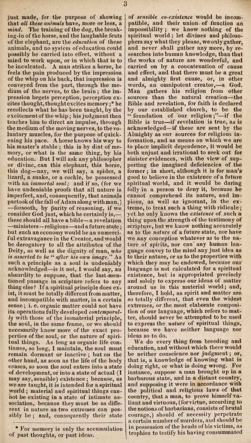 just made, for the purpose of showing that all these animals have, more or less, a mind. The training of the dog, the break¬ ing-in of the horse, and the laughable feats of the elephant, are the education of these animals, and no system of education could possibly be carried into effect, without a mind to work upon, or in which that is to be inculcated. A man strikes a horse, he feels the pain produced by the impression of the whip on his back, that impression is conveyed from the part, through the me¬ dium of the nerves, to the brain; the im¬ pression begets perception, perception ex¬ cites thought, thought excites memory ;* he recollects what he has been taught, by the excitement of the whip; his judgment then teaches him to direct an impulse, through the medium of the moving nerves, to the vo¬ luntary muscles, for the purpose of quick¬ ening his pace. A horse knows his way to his master's stable ; this is by dint of me¬ mory, or what is the same thing, by his education. But I will ask any philosopher or divine, can this elephant, this horse, this dog—nay, we will say, a spider, a lizard, a snake, or a cockle, be possessed with an immortal soul; and if so, (for we have undeniable proofs that all nature is imperfect, and, consequently, that animals partook of the fall of Adam along with man,) —forsooth, by parity of reasoning, if we consider God just, which he certainly is,— these should all have a bible —a revelation —ministers—religions—and a future state; but such an economy would be an unmerci¬ ful extravagance in the Creator, and would be derogatory to all the attributes of the Deity, as well as the dignity of man, who is asserted to be u after iiis own image.” As such a principle as a soul is undeniably acknowledged—is it not, I would say, an absurdity to suppose, that the last-men¬ tioned passage in scripture refers to any thing else ? If a spiritual principle does ex¬ ist, it must be totally different from matter, and incompatible with matter, in a certain sense; i. e. organic matter could not have its operations fully developed contemporal- ly with those of the immaterial principle, the soul, in the same frame, or we should necessarily know more of the exact pro¬ perties of the soul, or the nature of spiri¬ tual things. As long as organic life con¬ tinues, so long, I maintain, the soul must remain dormant or inactive ; but on the other hand, as soon as the life of the body ceases, so soon the soul enters into a state of development, or into a state of actual (I may say, sensible) existence ; because, as we are taught, it is intended for a spiritual world ; material and spiritual things can- hot be existing in a state of intimate as¬ sociation, because they must be as diffe¬ rent in nature as two extremes can pos¬ sibly be ; and, consequently their state * For memory is only the accumulation of past thoughts, or past ideas. of sensible co-existence would be incom¬ patible, and their union of function an impossibility ; we know nothing of the spiritual world ; let divines and philoso¬ phers say what they please, we only gather, and never shall gather any more, by re¬ searches into human knowledge, than that the works of nature are wonderful, and carried on by a concatenation of cause and effect, and that there must be a great and almighty first cause, or, in other words, an omnipotent creator,—a God. Man gathers his religion from other sources than the natural creation—the Bible and revelation, for faith is declared by our established church, to be the “ foundation of our religion ;”—if the Bible is true—if revelation is true, as is acknowledged—if these are sent by the Almighty as our sources for religious in¬ formation, and as means on which we are to place implicit dependence, it would be both unjust and irrational to seek out for sinister evidences, with the view of sup¬ porting the imagined deficiencies of the former ; in short, although it is for man’s good to believe in the existence of a future spiritual world, and it would be daring folly in a person to deny it, because he cannot comprehend its nature, and im¬ pious, as well as ignorant, in the ex¬ treme, to treat such a thing with ridicule; yet he only knows the existence of such a thing upon the strength of the testimony of scripture, but we know nothing accurately as to the nature of a future state, nor have we any conception whatever as to the na¬ ture of spirits, nor can' any human lan¬ guage convey to the mind any just idea as to their nature, or as to the properties with which they may be endowed, because our language is not calculated for a spiritual existence, but is appropriated precisely and solely to express our ideas of matter around us in this material world; and, therefore, I hold, as spirit and matter are so totally different, that even the widest extremes, or the most elaborate composi¬ tion of our language, which refers to mat¬ ter, should never be attempted to be used to express the nature of spiritual things, because we have neither language nor ideas so to do. We do every thing from breeding and education, and without which there would be neither conscience nor judgment; or, that is, a knowledge of knowing what is doing right, or what is doing wrong. For instance, suppose a man brought up in a barbarous state, and in a distant country, and supposing it were in accordance with the political and religious laws of that, country, that a man, to prove himself va¬ liant and virtuous, (forvirtue, according to the notions of barbarians, consists of brutal courage,) should of necessity perpetrate a certain number of murders, and should be in possession of the heads of his victims, as trophies to testify his having consummated