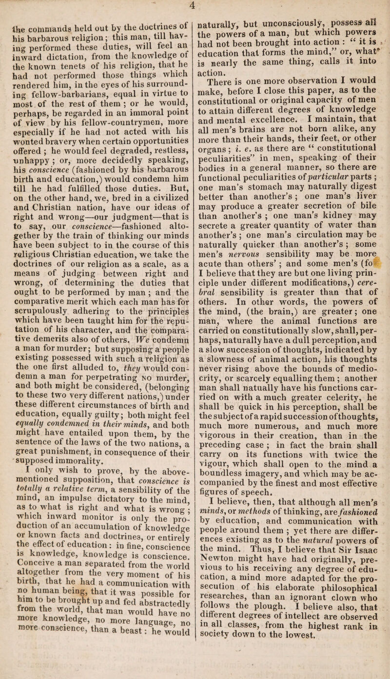 the commands held out by the doctrines of his barbarous religion; this man, till hav¬ ing performed these duties, will feel an inward dictation, from the knowledge of the known tenets of his religion, that he had not performed those things which rendered him, in the eyes of his surround¬ ing fellow-barbarians, equal in virtue to most of the rest of them ; or he would, perhaps, be regarded in an immoral point of view by his fellow-countrymen, more especially if he had not acted with his wonted bravery when certain opportunities offered ; he would feel degraded, restless, unhappy ; or, more decidedly speaking, his conscience (fashioned by his barbarous birth and education,) would condemn him till he had fulfilled those duties. But, on the other hand, we, bred in a civilized and Christian nation, have our ideas of right and wrong—our judgment—that is to say, our conscience—fashioned alto¬ gether by the train of thinking our minds have been subject to in the course of this religious Christian education, we take the doctrines of our religion as a scale, as a means of judging between right and wrong, of determining the duties that ought to be performed by man ; and the comparative merit which each man has for scrupulously adhering to the principles which have been taught him for the repu¬ tation of his character, and the compara¬ tive demerits also of others. We condemn a man for murder; but supposing a people existing possessed with such a religion as the one first alluded to, they would con¬ demn a man for perpetrating no murder, and both might be considered, (belonging to these two very different nations,) under these different circumstances of birth and education, equally guilty; both might feel equally condemned in their minds, and both might have entailed upon them, by the sentence of the laws of the two nations, a great punishment, in consequence of their supposed immorality. I only wish to prove, by the above- mentioned supposition, that conscience is totally a relative term, a sensibility of the mind, an impulse dictatory to the mind, as to what is right and what is wrong ; which inward monitor is only the pro¬ duction of an accumulation of knowledge or known facts and doctrines, or entirely the effect of education : in fine, conscience is knowledge, knowledge is conscience. Conceive a man separated from the world altogether from the very moment of his birth, that he had a communication with no human being, that it was possible for him to be brought up and fed abstractedly from the world, that man would have no more knowledge, no more language, no more conscience, than a beast: he would naturally, but unconsciously, possess all the powers of a man, but which powers had not been brought into action : “ it is > education that forms the mind/’ or, what* is nearly the same thing, calls it into action. There is one more observation I would make, before I close this paper, as to the constitutional or original capacity of men to attain different degrees of knowledge and mental excellence. I maintain, that all men’s brains are not born alike, any more than their hands, their feet, or other organs; i. e. as there are “ constitutional peculiarities” in men, speaking of their bodies in a general manner, so there are functional peculiarities of particular parts ; one man’s stomach may naturally digest better than another’s; one man’s liver may produce a greater secretion of bile than another’s ; one man’s kidney may secrete a greater quantity of water than another’s ; one man’s circulation may be naturally quicker than another’s ; some men’s nervous sensibility may be more acute than others’ ; and some men’s (fo I believe that they are but one living prin¬ ciple under different modifications,) cere¬ bral sensibility is greater than that of others. In other words, the powers of the mind, (the brain,) are greater; one man, where the animal functions are carried on constitutionally slow, shall, per¬ haps, naturally have a dull perception, and a slow’ succession of thoughts, indicated by a slowness of animal action, his thoughts never rising above the bounds of medio¬ crity, or scarcely equalling them ; another man shall natually have his functions car¬ ried on with a much greater celerity, he shall be quick in his perception, shall be the subject of a rapid succession of thoughts, much more numerous, and much more vigorous in their creation, than in the preceding case ; in fact the brain shall carry on its functions with twice the vigour, which shall open to the mind a boundless imagery, and which may be ac¬ companied by the finest and most effective figures of speech. I believe, then, that although all men’s minds, or methods of thinking, are fashioned by education, and communication with people around them ; yet there are differ¬ ences existing as to the natural powers of the mind. Thus, I believe that Sir Isaac Newton might have had originally, pre¬ vious to his receiving any degree of edu¬ cation, a mind more adapted for the pro¬ secution of his elaborate philosophical researches, than an ignorant clown who follows the plough. I believe also, that different degrees of intellect are observed in all classes, from the highest rank in society down to the lowest.