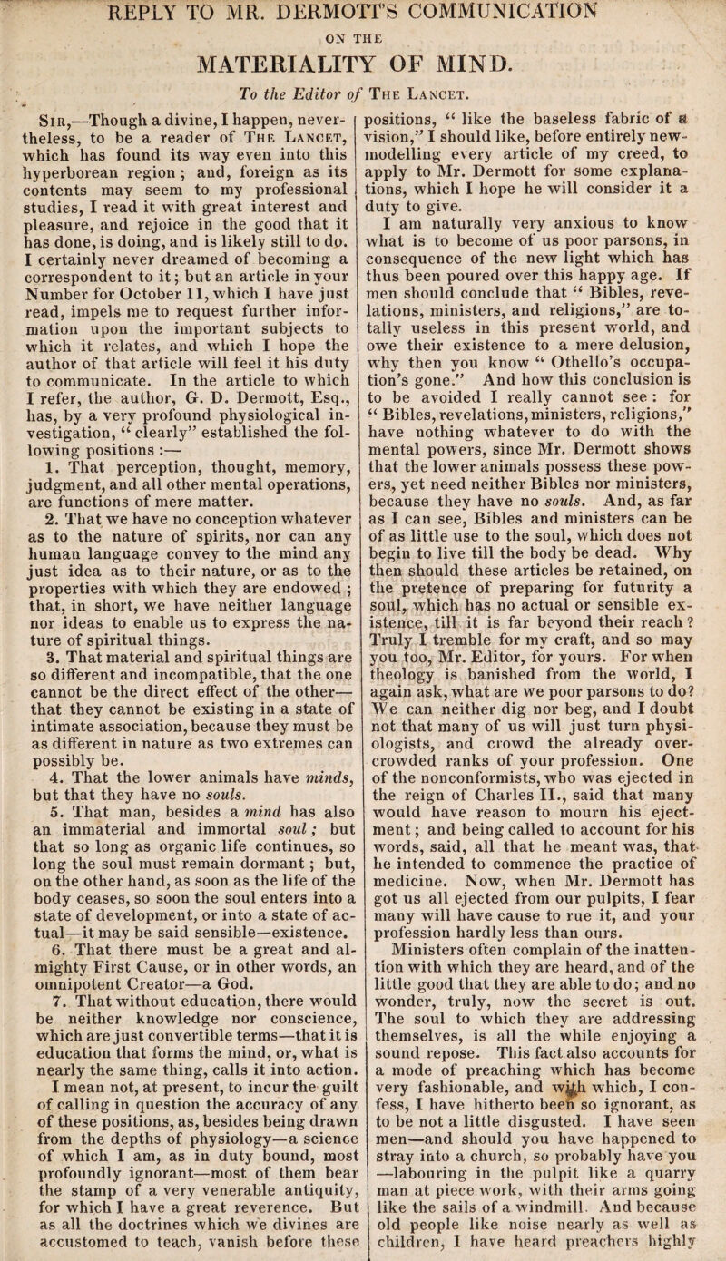 REPLY TO MR. DERMOTT’S COMMUNICATION ON THE MATERIALITY OF MIND. To the Editor of The Lancet. Sir,—Though a divine, I happen, never¬ theless, to be a reader of The Lancet, which has found its way even into this hyperborean region ; and, foreign as its contents may seem to my professional studies, I read it with great interest and pleasure, and rejoice in the good that it has done, is doing, and is likely still to do. I certainly never dreamed of becoming a correspondent to it; but an article in your Number for October 11, which 1 have just read, impels me to request further infor¬ mation upon the important subjects to which it relates, and which I hope the author of that article will feel it his duty to communicate. In the article to which I refer, the author, G. D. Dermott, Esq., has, by a very profound physiological in¬ vestigation, “ clearly” established the fol¬ lowing positions :— 1. That perception, thought, memory, judgment, and all other mental operations, are functions of mere matter. 2. That we have no conception whatever as to the nature of spirits, nor can any human language convey to the mind any just idea as to their nature, or as to the properties with which they are endowed ; that, in short, we have neither language nor ideas to enable us to express the na¬ ture of spiritual things. 3. That material and spiritual things are so different and incompatible, that the one cannot be the direct effect of the other— that they cannot be existing in a state of intimate association, because they must be as different in nature as two extremes can possibly be. 4. That the lower animals have minds, but that they have no souls. 5. That man, besides a mind has also an immaterial and immortal soul; but that so long as organic life continues, so long the soul must remain dormant; but, on the other hand, as soon as the life of the body ceases, so soon the soul enters into a state of development, or into a state of ac¬ tual—it may be said sensible—existence. 6. That there must be a great and al¬ mighty First Cause, or in other words, an omnipotent Creator—a God. 7. That without education, there would be neither knowledge nor conscience, which are just convertible terms—that it is education that forms the mind, or, what is nearly the same thing, calls it into action. I mean not, at present, to incur the guilt of calling in question the accuracy of any of these positions, as, besides being drawn from the depths of physiology—a science of which I am, as in duty bound, most profoundly ignorant—most of them bear the stamp of a very venerable antiquity, for which I have a great reverence. But as all the doctrines which we divines are accustomed to teach, vanish before these positions, “ like the baseless fabric of a vision,” I should like, before entirely new- modelling every article of my creed, to apply to Mr. Dermott for some explana¬ tions, which I hope he will consider it a duty to give. I am naturally very anxious to know what is to become of us poor parsons, in consequence of the new light which has thus been poured over this happy age. If men should conclude that. “ Bibles, reve¬ lations, ministers, and religions,” are to¬ tally useless in this present world, and owe their existence to a mere delusion, why then you know u Othello’s occupa¬ tion’s gone.” And how this conclusion is to be avoided I really cannot see : for “ Bibles, revelations, ministers, religions,” have nothing whatever to do with the mental powers, since Mr. Dermott shows that the lowrer animals possess these pow¬ ers, yet need neither Bibles nor ministers, because they have no souls. And, as far as I can see, Bibles and ministers can be of as little use to the soul, which does not begin to live till the body be dead. Why then should these articles be retained, on the pretence of preparing for futurity a soul, which has no actual or sensible ex¬ istence, till it is far beyond their reach? Truly I tremble for my craft, and so may you too, Mr. Editor, for yours. For when theology is banished from the world, I again ask, what are we poor parsons to do? We can neither dig nor beg, and I doubt not that many of us will just turn physi¬ ologists, and crowd the already over¬ crowded ranks of your profession. One of the nonconformists, who was ejected in the reign of Charles II., said that many would have reason to mourn his eject¬ ment ; and being called to account for his words, said, all that he meant was, that, he intended to commence the practice of medicine. Now, when Mr. Dermott has got us all ejected from our pulpits, I fear many will have cause to rue it, and your profession hardly less than ours. Ministers often complain of the inatten¬ tion with which they are heard, and of the little good that they are able to do; and no wonder, truly, now the secret is out. The soul to which they are addressing themselves, is all the while enjoying a sound repose. This fact also accounts for a mode of preaching which has become very fashionable, and wi£h which, I con¬ fess, I have hitherto been so ignorant, as to be not a little disgusted. I have seen men—and should you have happened to stray into a church, so probably have you —labouring in the pulpit like a quarry man at piece work, with their arms going like the sails of a windmill. And because old people like noise nearly as well as children, 1 have heard preachers highly