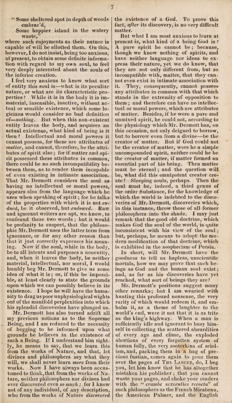 <l Some sheltered spot in depth of woods embrac’d, Some happier island in the watery waste,” where such enjoyments as their nature is capable of will be allotted them. On this, however, I do not insist, being too anxious, at present, to obtain some definite informa¬ tion with regard to my own soul, to feel very deeply interested about the souls of the inferior creation. [ feel very anxious to know what sort of entity this soul is—what is its peculiar nature, or what are its characteristic pro¬ perties ? While it is in the body it is im¬ material, insensible, inactive, without ac¬ tual or sensible existence, which some lo¬ gicians would consider no bad definition of—nothing. But when this non-existent entity leaves the body, and acquires an actual existence, what kind of being is it then ? Intellectual and moral powers it cannot possess, for these are attributes of matter, and cannot, therefore, be the attri¬ butes of spirit also ; for if matter and spi¬ rit possessed these attributes in common, there could be no such incompatibility be¬ tween them, as to render them incapable of even existing in intimate association. That Mr. Dermott considers the soul as having no intellectual or moral powers, appears also from the language which he uses when speaking of spirit; for he talks of the properties with which it is not en¬ dued, be it observed, but endowed. Raw and ignorant writers are apt, we know, to confound these two words ; but it would be profanity to suspect, that the philoso¬ phic Mr. Dermott uses the latter term from ignorance, or for any other reason than that it just correctly expresses his mean¬ ing. Now if the soul, while in the body, be to all intents and purposes a nonentity, and, when it leaves the body, be neither material, intellectual, nor moral, I would humbly beg Mr. Dermott to give us some idea of what it is ; or, if this be impossi¬ ble, at least clearly to state the grounds upon which we can possibly believe in its existence. I hope he will have the huma¬ nity to drag us poor unphysiological wights out of the manifold perplexities into which his splendid discoveries have plunged us. Mr. Dermott has also turned adrift all my previous notions as to the Supreme Being, and I am reduced to the necessity of begging to be informed upon what grounds he believes in the existence of such a Being. If I understand him right ¬ ly, he means to say, that we learn this from the works of Nature, and that, let divines and philosophers say what they will, we shall never learn more from their works. Now I have always been accus¬ tomed to think, that from the works of Na¬ ture, neither philosophers nor divines had ever discovered even so much ; for I know not of any individual, of any description, who from the works of Nature discovered the existence of a God. To prove this fact, after its discovery, is no very difficult matter. But what I am most anxious to learn at present is, what kind of a being God is ? A pure spirit he cannot be; because, though we know nothing of spirits, and have neither language nor ideas to ex¬ press their nature, yet we do know, that they are not only different from, but so incompatible with, matter, that they can¬ not even exist in intimate association with it. They, consequently, cannot possess any attributes in common with that which stands in the extremity of opposition to them ; and therefore can have no intellec¬ tual or moral powers, which are attributes of matter. Besides, if he wrere a pure and unmixed spirit, he could not, according to the physiology which Mr. Dermott has, on this occasion, not only deigned to borrow, but to borrow even from a divine—be the creator of matter. But if God could not be the creator of matter, were he a simple uncompounded spirit, neither could he be the creator of matter, if matter formed an essential part of his being. Then matter must be eternal; and the question will be, what did this omnipotent creator cre¬ ate? Sleeping souls, perhaps. Then the soul must be, indeed, a third genus of the order Substance, for the knowledge of which the world is indebted to the disco¬ veries of Mr. Dermott, discoveries which, in this instance, throw those of all former philosophers into the shade. I may just remark that the good old doctrine, which makes God the soul of the world, is quite inconsistent with his view of the soul ; but, perhaps, he means to adopt the mo¬ dern modification of that doctrine, which is exhibited in the soophecism of Persia. In short, will Mr. Dermott have the goodness to tell us hapless, unscientific mortals, how we may prove that such be¬ ings as God and the human soul exist; and, as far as his discoveries have yet reached, what sort of beings they are? Mr. Dermott’s positions suggest many other remarks; but I am wearied with hunting this profound nonsense, the very rarity of which would redeem it, and em¬ balm it, as a theme of laughter to the world’s end, were it not that it is as trite as the king’s highway. When a man is sufficiently idle and ignorant to busy him¬ self in collecting the scattered absurdities of every age. and clime, the exploded abortions of every forgotten system of human folly, the very sooterkins of sciol¬ ism, and, packing them in a bag of pre¬ cious fustian, comes again to pour them over the pages of The Lancet, do, I beg you, let him know that he has altogether mistaken bis publisher ; that you cannot waste your pages, and choke your readers with the “ crambe sexcenties rccocta,y of such philosophers as the French Mirabeau, the American Palmer, and the English