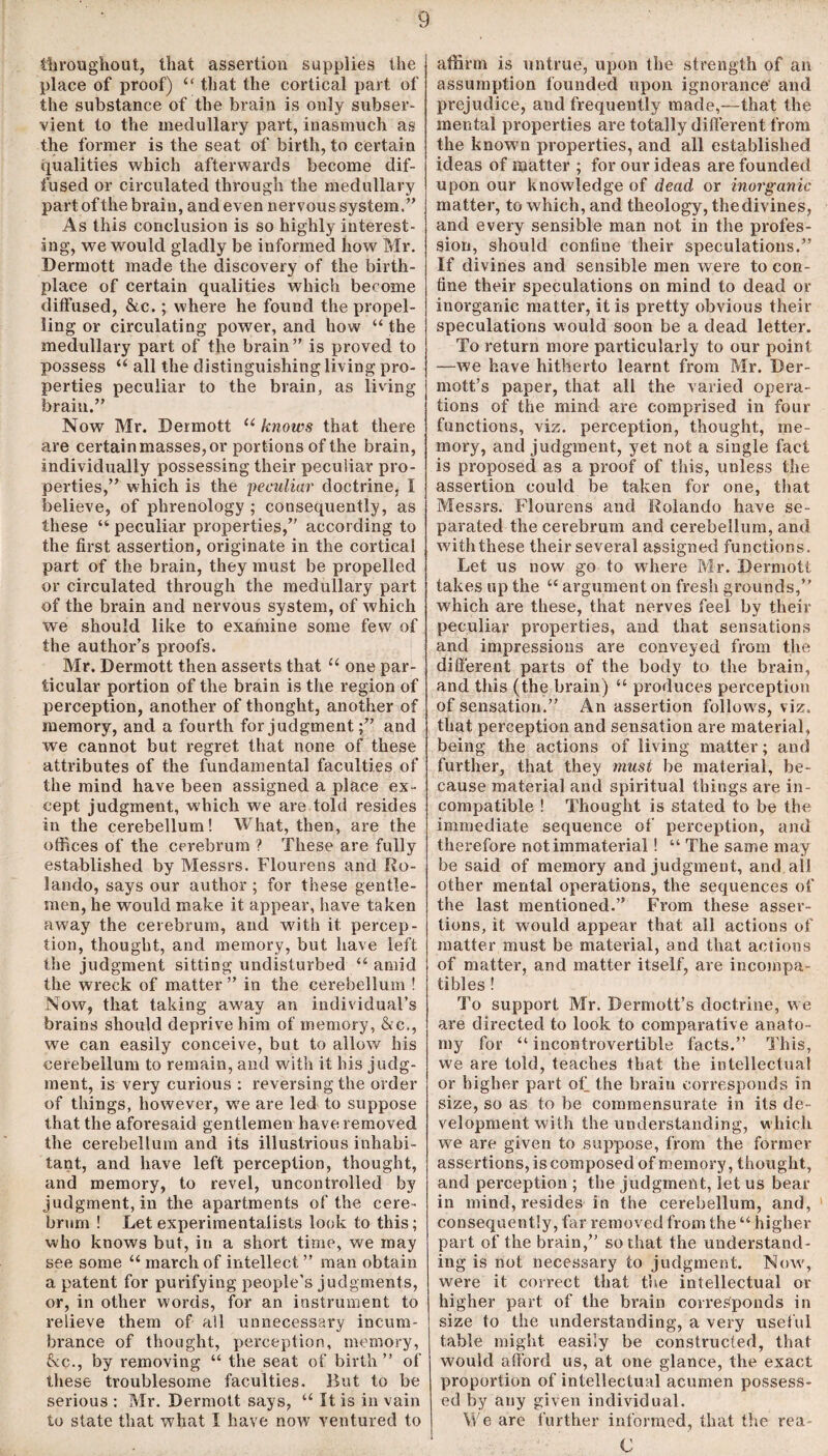 throughout, that assertion supplies the place of proof) “ that the cortical part of the substance of the brain is only subser¬ vient to the medullary part, inasmuch as the former is the seat of birth, to certain qualities which afterwards become dif¬ fused or circulated through the medullary part of the brain, and even nervous system. ” As this conclusion is so highly interest¬ ing, we would gladly be informed how Mr. Dermott made the discovery of the birth¬ place of certain qualities which become diffused, &c.; where he found the propel¬ ling or circulating power, and how “ the medullary part of the brain” is proved to possess “ all the distinguishing living pro¬ perties peculiar to the brain, as living brain.” Now Mr. Dermott “ knows that there are certain masses, or portions of the brain, individually possessing their peculiar pro¬ perties,” which is the peculiar doctrine, I believe, of phrenology ; consequently, as these “ peculiar properties,” according to the first assertion, originate in the cortical part of the brain, they must be propelled or circulated through the medullary part of the brain and nervous system, of which we should like to examine some few of the author’s proofs. Mr. Dermott then asserts that “ one par¬ ticular portion of the brain is the region of perception, another of thonght, another of memory, and a fourth for judgment;” and we cannot but regret that none of these attributes of the fundamental faculties of the mind have been assigned a place ex¬ cept judgment, which we are told resides in the cerebellum! What, then, are the offices of the cerebrum ? These are fully established by Messrs. Flourens and Ro¬ lando, says our author ; for these gentle¬ men, he would make it appear, have taken aw7ay the cerebrum, and with it percep¬ tion, thought, and memory, but have left the judgment sitting undisturbed “ amid the wreck of matter ” in the cerebellum ! Now, that taking away an individual’s brains should deprive him of memory, &c., we can easily conceive, but to allow his cerebellum to remain, and with it his judg¬ ment, is very curious : reversing the order of things, however, w7e are led to suppose that the aforesaid gentlemen have removed the cerebellum and its illustrious inhabi¬ tant, and have left perception, thought, and memory, to revel, uncontrolled by judgment, in the apartments of the cere¬ brum ! Let experimentalists look to this; who knows but, in a short time, we may see some “ march of intellect ” man obtain a patent for purifying people's judgments, or, in other words, for an instrument to relieve them of all unnecessary incum¬ brance of thought, perception, memory, 6cc., by removing “ the seat of birth” of these troublesome faculties. But to be serious : Mr. Dermott says, “ It is in vain to state that what I have now ventured to affirm is untrue, upon the strength of an assumption founded upon ignorance and prejudice, and frequently made,—that the mental properties are totally different from the known properties, and all established ideas of matter ; for our ideas are founded upon our knowledge of dead or inorganic matter, to which, and theology, the divines, and every sensible man not in the profes¬ sion, should confine their speculations.” If divines and sensible men were to con¬ fine their speculations on mind to dead or inorganic matter, it is pretty obvious their speculations would soon be a dead letter. To return more particularly to our point —we have hitherto learnt from Mr. Ber- mott’s paper, that all the varied opera¬ tions of the mind are comprised in four functions, viz. perception, thought, me¬ mory, and judgment, yet not a single fact is proposed as a proof of this, unless the assertion could be taken for one, that Messrs. Flourens and Rolando have se¬ parated the cerebrum and cerebellum, and with these their several assigned functions. Let us now go to where Mr. Dermott takes up the “ argument on fresh grounds,” which are these, that nerves feel bv their peculiar properties, and that sensations and impressions are conveyed from the different parts of the body to the brain, and this (the brain) “ produces perception of sensation.” An assertion follow's, viz. that perception and sensation are material, being the actions of living matter; and further, that they must be material, be¬ cause material and spiritual things are in¬ compatible ! Thought is stated to be the immediate sequence of perception, and therefore not immaterial! “ The same may be said of memory and judgment, and. all other mental operations, the sequences of the last mentioned.” From these asser¬ tions, it would appear that all actions of matter must be maternal, and that actions of matter, and matter itself, are incompa¬ tibles ! To support Mr. Dermott’s doctrine, we are directed to look to comparative anato¬ my for “ incontrovertible facts.” This, we are told, teaches that the intellectual or higher part of the brain corresponds in size, so as to be commensurate in its de¬ velopment with the understanding, which wre are given to suppose, from the former assertions, is composed of memory, thought, and perception ; the judgment, let us bear in mind, resides in the cerebellum, and, consequently, far removed from the “higher part of the brain,” so that the understand¬ ing is not necessary to judgment. Now, were it correct that the intellectual or higher part of the brain corresponds in size to the understanding, a very useful table might easily be constructed, that would afford us, at one glance, the exact proportion of intellectual acumen possess¬ ed by any given individual. We are further informed, that the rea C