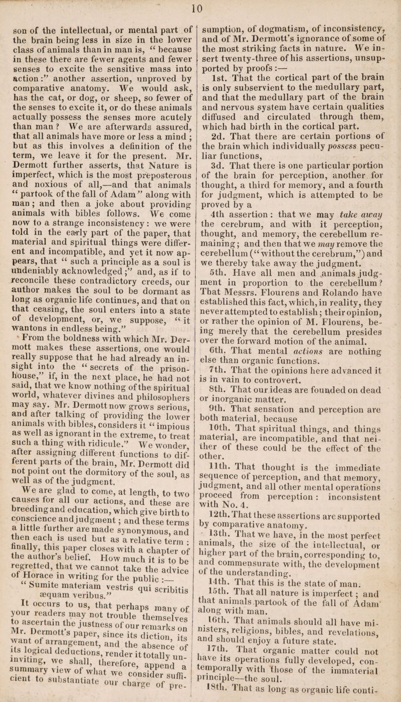 son of the intellectual, or mental part of the brain being less in size in the lower class of animals than in man is, “ because in these there are fewer agents and fewer senses to excite the sensitive mass into actionanother assertion, unproved by comparative anatomy. We would ask, has the cat, or dog, or sheep, so fewer of the senses to excite it, or do these animals actually possess the senses more acutely than man? We are afterwards assured, that all animals have more or less a mind ; but as this involves a definition of the term, we leave it for the present. Mr. Dermott further asserts, that Nature is imperfect, which is the most preposterous and noxious of all,—and that animals “ partook of the fall of Adam” along with man ; and then a joke about providing animals with bibles follows. We come now to a strange inconsistency : we were told in the ea-rly part of the paper, that material and spiritual things were differ¬ ent and incompatible, and yet it now ap¬ pears, that “ such a principle as a soul is undeniably acknowledgedand, as if to reconcile these contradictory creeds, our author makes the soul to be dormant as long as organic life continues, and that on that ceasing, the soul enters into a state of development, or, we suppose, “ it wantons in endless being.” From the boldness with which Mr. Der¬ mott makes these assertions, one would really suppose that he had already an in¬ sight into the “ secrets of the prison- house, if, in the next place, he had not said, that we know nothing of the spiritual world, whatever divines and philosophers may say. Mr. Dermott now grows serious and after talking of providing the lower animals with bibles, considers it “ impious as well as ignorant in the extreme, to treat such a thing with ridicule.” We wonder after assigning different functions to dif¬ ferent parts of the brain, Mr. Dermott did not point out the dormitory of the soul as well as of the judgment. We are glad to come, at length, to two causes for all our actions, and these are breeding and education, which give birth to conscience andjudgment; and these terms a little further are made synonymous, and then each is used but as a relative term : finally, this paper closes with a chapter of the author s belief. How much it is to be regretted, that we cannot take the advice of Horace in writing for the public Sumite materiam vestris qui scribitis aequam veribus.” It occurs to us, that perhaps many of jour readers may not trouble themselves to ascertam the justness of our remarks on ilnt lr0 S paper’ since its diction, its want of arrangement, and the absence of ts logical deductions, render ittotally un inviting, we shall, therefore, append a summary view of what we consider s ftf cient to substantiate our charge 0f pTe' sumption, of dogmatism, of inconsistency, and of Mr. Dermott’s ignorance of some of the most striking facts in nature. We in¬ sert twenty-three of his assertions, unsup¬ ported by proofs:— 1st. That the cortical part of the brain is only subservient to the medullary part, and that the medullary part of the brain and nervous system have certain qualities diffused and circulated through them, which had birth in the cortical part. 2d. That there are certain portions of the brain which individually possess pecu¬ liar functions, 3d. That there is one particular portion of the brain for perception, another for thought, a third for memory, and a fourth for judgment, which is attempted to be proved by a 4th assertion: that we may take away the cerebrum, and with it perception, thought, and memory, the cerebellum re¬ maining ; and then that we may remove the cerebellum (“without the cerebrum,”) and we thereby take away the judgment. 5th. Have all men and animals judg¬ ment in proportion to the cerebellum? That Messrs. Flourens and Rolando have established this fact, which, in reality, they never attempted to establish; their opinion, or rather the opinion of M. Flourens, be¬ ing merely that the cerebellum presides over the forward motion of the animal. 6th. That mental actions are nothing else than organic functions. Tth. That the opinions here advanced it is in vain to controvert. 8th. That our ideas are founded on dead or inorganic matter. 9th. That sensation and perception are both material, because 10th. That spiritual things, and things material, are incompatible, and that nei¬ ther ot these could be the effect of the other. 11th. That thought is the immediate sequence of perception, and that memory, judgment, and all other mental operations proceed from perception : inconsistent with No. 4. 12th. That these assertions are supported by comparative anatomy. 13th. That we have, in the most perfect animals, the size of the intellectual, or higher part of the brain, corresponding to, and commensurate with, the development of the understanding. 14th. That this is the slate of man. 15th. That all nature is imperfect; and that animals partook of the fall of Adam along with man. . 16th. That animals should all have mi¬ nisters, religions, bibles, and revelations, and should enjoy a future state. 17th. That organic matter could not have its operations fully developed, con- temporally with those of the immaterial principle—the soul. I^tli. 1 hat as long as organic life conti-