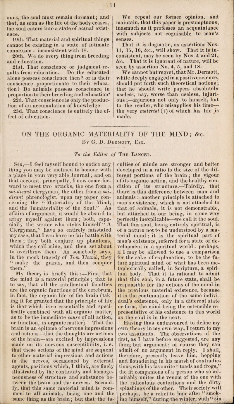 nues, the soul must remain dormant; and that, as soon as the life of the body ceases, the soul enters into a state of actual exist¬ ence. 19th. That material and spiritual things cannot be existing in a state of intimate connexion : inconsistent with 18. 20th. We do every thing from breeding and education. 21st. That conscience or judgmeut re¬ sults from education. Do the educated alone possess conscience then ? or is their conscience proportionate to their educa¬ tion? Do animals possess conscience in proportion to their breeding and education? 22d. That conscience is only the produc¬ tion of an accumulation of knowledge. 23d. That conscience is entirely the ef¬ fect of education. We repeat our former opinion, and maintain, that this paper is presumptuous, inasmuch as it professes an acquaintance with subjects not cognisable to man’s senses. That it is dogmatic, as assertions Nos. 11, 15, 16, &ic., will show. That it is in¬ consistent, may be seen by Nos. 4 and 21, &c. That it is ignorant of nature, will be seen by assertion No. 4, 5, and 18. We cannot but regret, that Mr. Dermott, while deeply engaged in apositive science, should put forth such theoretical notions ; that he should write papers absolutely useless, nay, worse than useless, injuri¬ ous ;—injurious not only to himself, but to the reader, who misapplies his time— the very material (?) of which his life is made. ON THE ORGANIC MATERIALITY OF THE MIND; &c. By G. D. Dermott, Esq. To the Editor of The Lancet. Sir,—1 feel myself bound to notice any thing you may be inclined to honour with a place in your very able Journal; and on that account, principally, I now come for¬ ward to meet two attacks, the one from a soi-disant clergyman, the other from a soi- disant phrenologist, upon my paper con¬ cerning the u Materiality of the Mind, and the Immateriality of the Soul.” As affairs of argument, it would be absurd to array myself against them ; both, espe¬ cially the writer who styles himself “ A Clergyman,” have so entirely misstated my case, that I can have no fair battle with them ; they both conjure up phantoms, which they call mine, and then set about to overthrow them. As somebody says, in the mock tragedy of Tom Thumb, they “ make the giants, and then conquer them.” My theory is briefly this :—First, that the mind is a material principle ; that is to say, that all the intellectual faculties are the organic functions of the cerebrum, in fact, the organic life of the brain (tak¬ ing it for granted that the principle of life is that which is so essentially and speci¬ fically combined with all organic matter, as to be the immediate cause of all action, or function, in organic matter). That the brain is an epitome of nervous impressions and actions—that the thoughts are actions of the brain—are excited by impressions made on its nervous susceptibility, i. e. that these actions of the mind are sequent to other material impressions and actions in the nerves, occasioned by external agents, positions which, I think, are finely illustrated by the continuity and homoge¬ neousness of structure and substance be¬ tween the brain and the nerves. Second¬ ly, that this same material mind is com¬ mon to all animals, being one and the same thing as the brain; but that the fa¬ culties of minds are stronger and better developed in a ratio to the size of the dif¬ ferent portions of the brain ; the vigour of its organic action, and the healthy con¬ dition of its structure.—Thirdly, that there is this difference between man and animals : another principle is attached to man’s existence, which is not attached to that of animals, it is not demonstrable, but attached to our being, in some way perfectly inexplicable—we call it the soul. That this soul, being entirely spiritual, is of a nature not to be understood by a ma¬ terial mind ; it is the spiritual part of man’s existence, referred for a state of de¬ velopment in a spiritual world : perhaps, if I may be allowed to use a comparison for the sake of explanation, to be the fu¬ ture spiritual mind of what has been me¬ taphorically called, in Scripture, a spiri¬ tual body. That it is rational to admit that this soul, in a future state, shall be responsible for the actions of the mind in the previous material existence, because it is the continuation of the same indivi¬ dual’s existence, only in a different state or form, the mind being the ostensible re¬ presentative of his existence in this world as the soul is in the next. Having thus endeavoured to define my own theory in my own wray, I return to my two assailants. The observations of the first, as I have before suggested, are any thing but argument; of course they can admit of no argument in reply. I shall, therefore, presently leave him, hopping and floundering in his marsh of contradic¬ tions, with his favourite “ toads and frogs,” the fit companions of a person who so ad¬ mirably unites the venom of the one with the ridiculous contortions and the dirty splashings of the other. Their society will perhaps, be a relief to him after “ smok¬ ing himself,” during the winter, witha sin