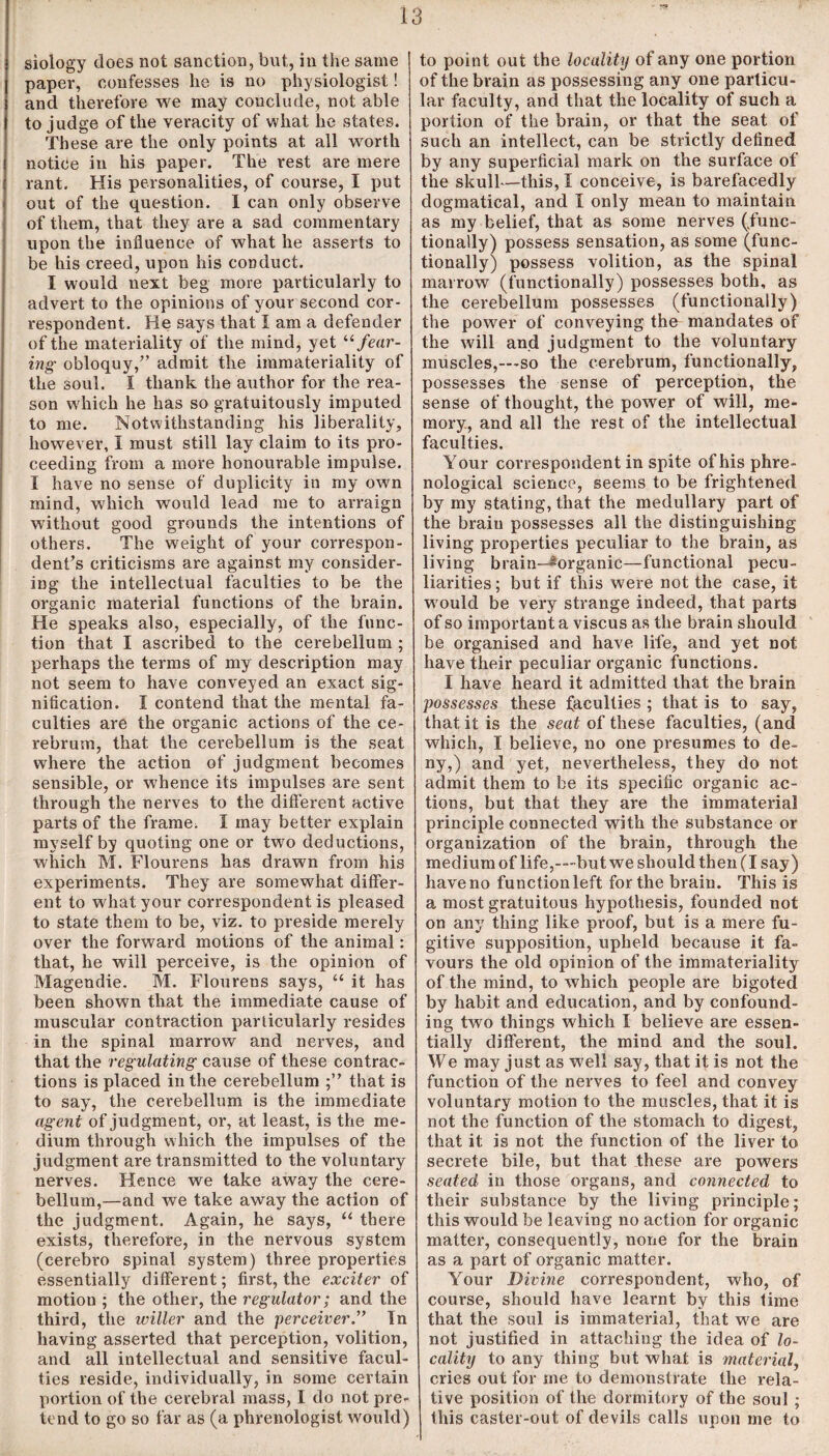 siology does not sanction, but, in the same paper, confesses he is no physiologist! and therefore we may conclude, not able to judge of the veracity of what lie states. These are the only points at all worth notice in his paper. The rest are mere rant. His personalities, of course, I put out of the question. I can only observe of them, that they are a sad commentary upon the influence of what he asserts to be his creed, upon his conduct. I would next beg more particularly to advert to the opinions of your second cor¬ respondent. He says that I am a defender of the materiality of the mind, yet “fear¬ ing■ obloquy,” admit the immateriality of the soul. I thank the author for the rea¬ son which he has so gratuitously imputed to me. Notwithstanding his liberality, however, I must still lay claim to its pro¬ ceeding from a more honourable impulse. I have no sense of duplicity in my own mind, which would lead me to arraign without good grounds the intentions of others. The weight of your correspon¬ dents criticisms are against my consider¬ ing the intellectual faculties to be the organic material functions of the brain. He speaks also, especially, of the func¬ tion that I ascribed to the cerebellum ; perhaps the terms of my description may not seem to have conveyed an exact sig¬ nification. I contend that the mental fa¬ culties are the organic actions of the ce¬ rebrum, that the cerebellum is the seat where the action of judgment becomes sensible, or w'hence its impulses are sent through the nerves to the different active parts of the frame. I may better explain myself by quoting one or two deductions, which M. Flourens has drawn from his experiments. They are somewhat differ¬ ent to what your correspondent is pleased to state them to be, viz. to preside merely over the forward motions of the animal: that, he will perceive, is the opinion of Magendie. M. Flourens says, “ it has been shown that the immediate cause of muscular contraction particularly resides in the spinal marrow and nerves, and that the regulating cause of these contrac¬ tions is placed in the cerebellum that is to say, the cerebellum is the immediate agent of judgment, or, at least, is the me¬ dium through which the impulses of the judgment are transmitted to the voluntary nerves. Hence we take away the cere¬ bellum,—and we take away the action of the judgment. Again, he says, “ there exists, therefore, in the nervous system (eerebro spinal system) three properties essentially different; first, the exciter of motion ; the other, the regulator; and the third, the wilier and the perceiver.” In having asserted that perception, volition, and all intellectual and sensitive facul¬ ties reside, individually, in some certain portion of the cerebral mass, I do not pre¬ tend to go so far as (a phrenologist would) to point out the locality of any one portion of the brain as possessing any one particu¬ lar faculty, and that the locality of such a portion of the brain, or that the seat of such an intellect, can be strictly defined by any superficial mark on the surface of the skull—this, I conceive, is barefacedly dogmatical, and I only mean to maintain as my belief, that as some nerves (func¬ tionally) possess sensation, as some (func¬ tionally) possess volition, as the spinal marrow (functionally) possesses both, as the cerebellum possesses (functionally) the power of conveying the mandates of the will and judgment to the voluntary muscles,—so the cerebrum, functionally, possesses the sense of perception, the sense of thought, the power of will, me¬ mory, and all the rest of the intellectual faculties. Your correspondent in spite of his phre¬ nological science, seems to be frightened by my stating, that the medullary part of the brain possesses all the distinguishing living properties peculiar to the brain, as living brain—^organic—functional pecu¬ liarities; but if this were not the case, it would be very strange indeed, that parts of so important a viscus as the brain should be organised and have life, and yet not have their peculiar organic functions. I have heard it admitted that the brain possesses these faculties ; that is to say, that it is the seat of these faculties, (and which, I believe, no one presumes to de¬ ny,) and yet, nevertheless, they do not admit them to be its specific organic ac¬ tions, but that they are the immaterial principle connected with the substance or organization of the brain, through the medium of life,-—but we should then (I say) have no function left for the brain. This is a most gratuitous hypothesis, founded not on any thing like proof, but is a mere fu¬ gitive supposition, upheld because it fa¬ vours the old opinion of the immateriality of the mind, to which people are bigoted by habit and education, and by confound¬ ing two things which I believe are essen¬ tially different, the mind and the soul. We may just as well say, that it is not the function of the nerves to feel and convey voluntary motion to the muscles, that it is not the function of the stomach to digest, that it is not the function of the liver to secrete bile, but that these are powers seated in those organs, and connected to their substance by the living principle; this would be leaving no action for organic matter, consequently, none for the brain as a part of organic matter. Your Divine correspondent, who, of course, should have learnt by this time that the soul is immaterial, that we are not justified in attaching the idea of lo¬ cality to any thing but what is material, cries out for me to demonstrate the rela¬ tive position of the dormitory of the soul ; this caster-out of devils calls upon me to