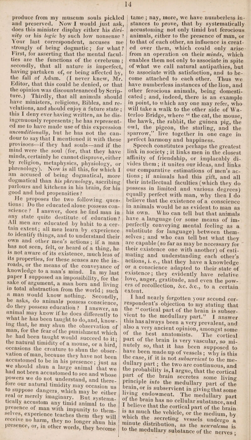 produce from my museum souls pickled and preserved. Now I would just ask, does this minister display either his divi¬ nity or his logic by such low nonsense ? V'our last correspondent, accuses me strongly of being dogmatic; for what? First, for asserting that the mental facul¬ ties are the functions of the cerebrum ; secondly, that all nature is imperfect, having partaken of, or being affected by, the fall of Adam. (I never knew, Mr. Editor, that this could be denied, or that the opinion was discountenanced by Scrip¬ ture.) Thirdly, that all animals should have ministers, religions, Bibles, and re¬ velations, and should enjoy a future state ; this I deny ever having written, as he dis¬ ingenuously represents; he has represent¬ ed me to have made use of this expression unconditionally, but he has not the can¬ dour to say that I mentioned it with these provisoes—if they had souls—and if the mind were the soul (for, that they have minds, certainly he cannot disprove, either by religion, metaphysics, physiology, or phrenology). Now is all this, for which I am accused of being dogmatical, more dogmatical than his phrenology, ascribing parlours and kitchens in his brain, for his good and bad propensities ? He proposes the two following ques¬ tions : Do the educated alone possess con¬ science ? I answer, does he find man in any state quite destitute of education? All men are educated by habit to a cer¬ tain extent; all men learn by experience io identify things, and to understand their own and other men’s actions ; if a man has not seen, felt, or heard of a thing, he is not aware of its existence, much less of its properties, for these senses are the in¬ roads, or the means of the conveyance of knowledge to a man’s mind. In my last paper I supposed an impossibility, for the sake of argument, a man born and livino in total abstraction from the world; such a man would know nothing. Secondly he asks, do animals possess conscience’ do they possess education ? I answer an animal may know if he does differently to what he has been taught to do,and, know¬ ing that, he may shun the observation of man, for the fear of the punishment which lie had been taught would succeed to it* the natural timidity of a mouse, or a bird* occasions the creature to shun the obser¬ vation of man, because they have not been accustomed to be in his presence; just as we should shun a large animal that we nad not been accustomed to see and whose powers we do not understand, and there- iore our natural timidity may occasion us to suppose dangers, which may be either real or merely imaginary. But systema¬ tically accustom any timid animal to the presence of man wfith impunity to them selves, experience teaches them they will receive no harm, they no longer shun his piesence, or, in other words, they become tame ; nay, more, we have numberless in¬ stances to prove, that by systematically accustoming not only timid but ferocious animals, either to the presence of man, or to that of each other, an influence is creat¬ ed over them, which could only arise from an operation on their minds, which enables them not only to associate in spite of what we call natural antipathies, but to associate with satisfaction, and to be¬ come attached to each other. Thus we have numberless instances of the lion, and other ferocious animals, being domesti¬ cated; and, indeed, there is an example in point, to which any one may refer, who will take a walk to the other side of Wa¬ terloo Bridge, where “ the cat, the mouse, the hawk, the rabbit, the guinea pig, the owl, the pigeon, the starling, and the sparrow,” live together in one cage in perfect harmony and happiness. Speech constitutes perhaps the greatest link in society ; it links men in the closest, affinity of friendship, or implacably di¬ vides them ; it unites our ideas, and links our comparative estimations of men’s ac¬ tions ; if animals had this gift, and all their intellectual faculties (which they do possess in limited and various degrees) equally perfect with man, why then I do believe that the existence of a conscience in animals would be as evident to man as his own. Who can tell but that animals have a language (or some means of im¬ perfectly conveying mental feeling as a substitute for language) between them¬ selves; and who can tell but what they are capable (so far as may be necessary for their existence one with another) of esti¬ mating and understanding each other’s actions, i. e., that they have a knowledge or a conscience adapted to their state of existence; they evidently have relative love, anger, gratitude, and even the pow- eis of recollection, &c. &c., to a certain extent. I had nearly forgotten your second cor¬ respondent’s objection to my stating that the “ cortical part of the brain is subser¬ vient to the medullary part.” I answer this has always been a very prevalent, and aiso a very ancient opinion, amongst some of the best anatomists. The cortical part of the brain is very vascular, so mi¬ nutely so, that it has been supposed to nave been made up of vessels ; why is this the case, if it is not subservient to the me¬ dullary part ; the two are continuous, and the probability is, I argue, that the cortical part of the brain secretes some living- principle into the medullary part of the brain, or is subservient in giving that some hving endowment. The medullary part of the brain has no cellular substance, and 1 believe that the cortical part of the brain 1S as much the vehicle, or the medium, by which the secreting vessels undergo a minute distribution, as the newralema is to the medullary substance of the nerves *