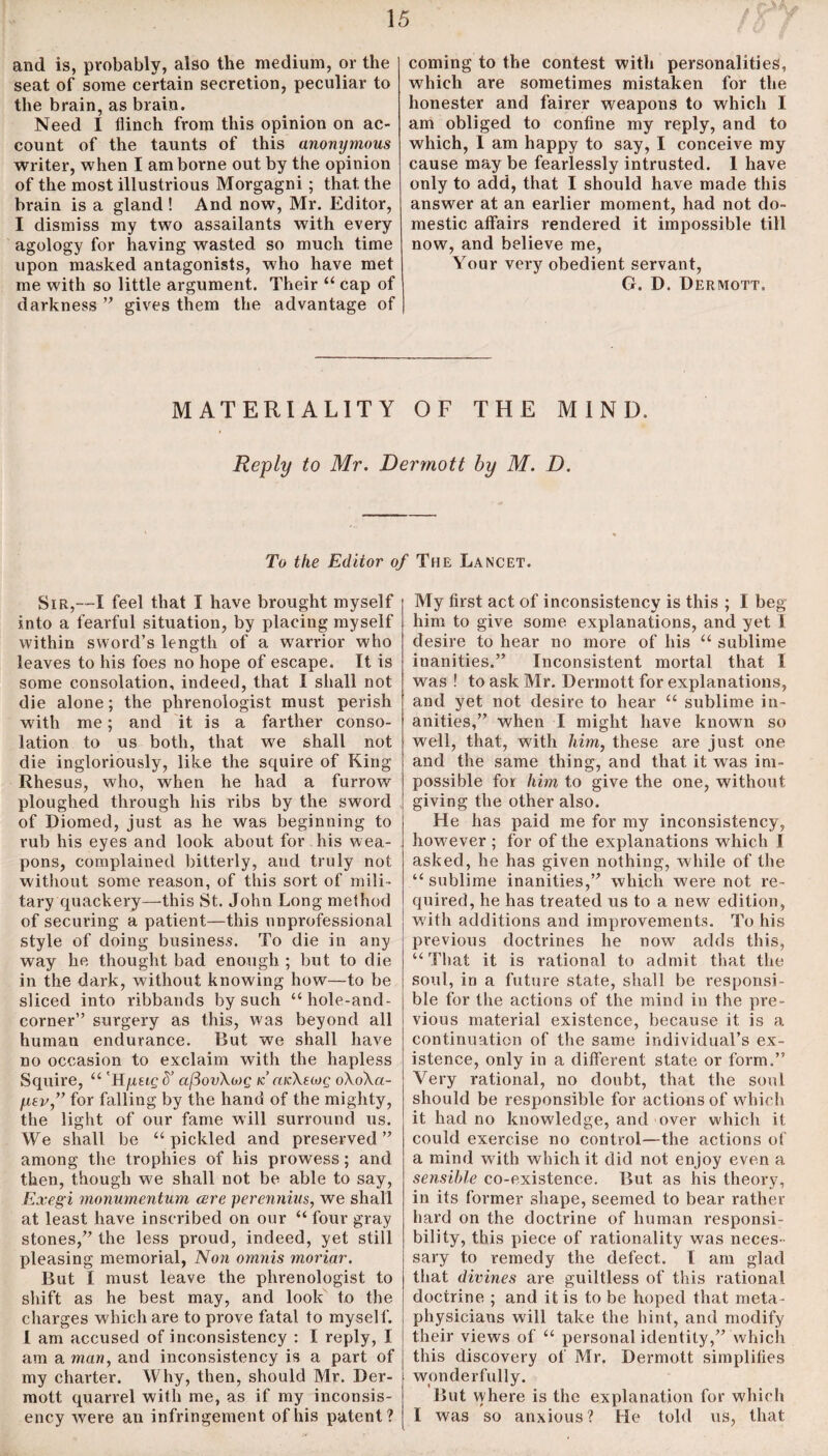 and is, probably, also the medium, or the seat of some certain secretion, peculiar to the brain, as brain. Need I flinch from this opinion on ac¬ count of the taunts of this anonymous writer, when I am borne out by the opinion of the most illustrious Morgagni ; that the brain is a gland ! And now, Mr. Editor, I dismiss my two assailants with every agology for having wasted so much time upon masked antagonists, who have met me with so little argument. Their “ cap of darkness ” gives them the advantage of coming to the contest with personalities, which are sometimes mistaken for the honester and fairer weapons to which I am obliged to confine my reply, and to which, I am happy to say, I conceive my cause may be fearlessly intrusted. 1 have only to add, that I should have made this answer at an earlier moment, had not do¬ mestic affairs rendered it impossible till now, and believe me, Your very obedient servant, G. D. Dermott. MATERIALITY OF THE MIND. Reply to Mr. Dermott by M. D. To the Editor of The Lancet. Sir,—I feel that I have brought myself into a fearful situation, by placing myself within sword’s length of a warrior who leaves to his foes no hope of escape. It is some consolation, indeed, that I shall not die alone; the phrenologist must perish with me; and it is a farther conso¬ lation to us both, that we shall not die ingloriously, like the squire of King Rhesus, who, when he had a furrow ploughed through his ribs by the sword of Diomed, just as he was beginning to rub his eyes and look about for his wea¬ pons, complained bitterly, and truly not without some reason, of this sort of mili¬ tary quackery—this St. John Long method of securing a patient—this unprofessional style of doing business. To die in any way he thought bad enough ; but to die in the dark, without knowing how—to be sliced into ribbands by such “hole-and- corner” surgery as this, was beyond all human endurance. But we shall have no occasion to exclaim with the hapless Squire, “ 'Hpeigd’ cifiovXwg k cocXetog oXoXci- fiev,” for falling by the hand of the mighty, the light of our fame will surround us. We shall be “pickled and preserved” among the trophies of his prowess; and then, though we shall not be able to say, Exegi monumentum cere perennius, we shall at least have inscribed on our “ four gray stones,” the less proud, indeed, yet still pleasing memorial, Non omnis moriar. But I must leave the phrenologist to shift as he best may, and look to the charges which are to prove fatal to myself. I am accused of inconsistency : I reply, I am a man, and inconsistency is a part of my charter. Why, then, should Mr. Der¬ mott quarrel with me, as if my inconsis- ency were an infringement of his patent? My first act of inconsistency is this ; I beg him to give some explanations, and yet 1 desire to hear no more of his “ sublime inanities.” Inconsistent mortal that I was ! to ask Mr. Dermott for explanations, and yet not desire to hear “ sublime in¬ anities,” when I might have known so well, that, with him, these are just one and the same thing, and that it was im¬ possible for him to give the one, without giving the other also. He has paid me for my inconsistency, however ; for of the explanations which I asked, he has given nothing, while of the “ sublime inanities,” which were not re¬ quired, he has treated us to a new edition, with additions and improvements. To his previous doctrines he now adds this, “That it is rational to admit that the soul, in a future state, shall be responsi¬ ble for the actions of the mind in the pre¬ vious material existence, because it is a continuation of the same individual’s ex¬ istence, only in a different state or form.” Very rational, no doubt, that the soul should be responsible for actions of which it had no knowledge, and over which it could exercise no control—the actions of a mind with which it did not enjoy even a sensible co-existence. But. as his theory, in its former shape, seemed to bear rather hard on the doctrine of human responsi¬ bility, this piece of rationality was neces¬ sary to remedy the defect. I am glad that divines are guiltless of this rational doctrine ; and it is to be hoped that meta¬ physicians will take the hint, and modify their views of “ personal identity,” which this discovery of Mr. Dermott simplifies wonderfully. But where is the explanation for which I was so anxious? He told us, that