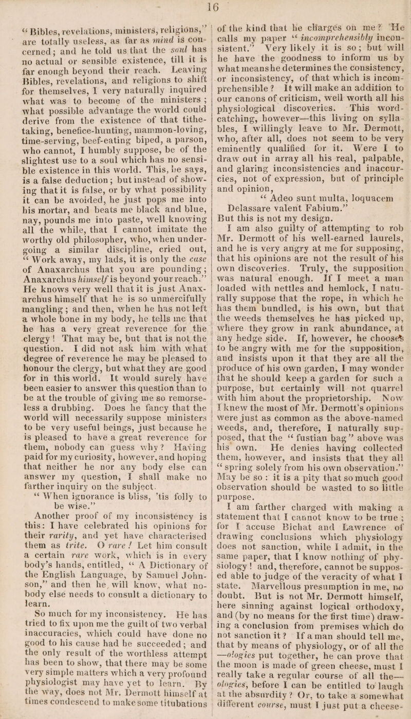 <f Bibles, revelations, ministers, religions,” are totally useless, as far as mind is con¬ cerned; and he told us that the soul has no actual or sensible existence, till it is far enough beyond their reach. Leaving Bibles, revelations, and religions to shift for themselves, I very naturally inquired what was to become of the ministers ; what possible advantage the world could derive from the existence of that tithe¬ taking, benefice-hunting, mammon-loving, time-serving, beef-eating biped, a parson, who cannot, I humbly suppose, be of the slightest use to a soul which has no sensi¬ ble existence in this world. This, he says, is a false deduction; but instead of show¬ ing that it is false, or by what possibility it can be avoided, he just pops me into his mortar, and beats me black and blue, nay, pounds me into paste, well knowing all the while, that I cannot imitate the worthy old philosopher, who, when under¬ going a similar discipline, cried out, “ Work away, my lads, it is only the case of Anaxarchus that you are pounding; Anaxarchus MmscZ/is beyond your reach.” He knows very well that it is just Anax¬ archus himself that he is so unmercifully mangling; and then, wrhen he has not left a whole bone in my body, he tells me that he has a very great reverence for the clergy ! That may be, but that is not the question. I did not ask him with what degree of reverence he may be pleased to honour the clergy, but wdiat they are good for in this world. It would surely have been easier to answer this question than to be at the trouble of giving me so remorse¬ less a drubbing. Does he fancy that the world will necessarily suppose ministers to be very useful beings, just because he is pleased to have a great reverence for them, nobody can guess why ? Having paid for my curiosity, however, and hoping that neither he nor any body else can answer my question, I shall make no farther inquiry on the subject. “ When ignorance is bliss, ’tis folly to be wise.” Another proof of my inconsistency is this: I have celebrated his opinions for their rarity, and yet have characterised them as trite. O rare ! Let him consult a certain rare work, which is in every body’s hands, entitled, “ A Dictionary of the English Language, by Samuel John¬ son,” and then he, will know', wdiat no¬ body else needs to consult a dictionary to learn. So much for my inconsistency. He has tried to fix upon me the guilt of two verbal inaccuracies, which could have done no good to his cause had he succeeded; and the only result of the worthless attempt has been to show, that there may be some very simple matters which a very profound physiologist may have yet to learn. Bv the way, does not Mr. Dermott himself at times condescend to make some titubations of the kind that he charges on me ? He calls my paper u incomprehensibly incon¬ sistent.” Very likely it is so; but will he have the goodness to inform us by what means he determines the consistency, or inconsistency, of that which is incom¬ prehensible ? It will make an addition to our canons of criticism, well worth all his physiological discoveries. This word- catching, however—this living on sylla bles, I willingly leave to Mr. Dermott, who, after all, does not seem to be very eminently qualified for it. Were 1 to draw' out in array all his real, palpable, and glaring inconsistencies and inaccur- cies, not of expression, but of principle and opinion, u Adeo sunt multa, loquacem Delassare valent Fabium.” But this is not my design. I am also guilty of attempting to rob Mr. Dermott of his well-earned laurels, and he is very angry at me for supposing, that his opinions are not the result of his own discoveries. Truly, the supposition was natural enough. If I meet a man loaded with nettles and hemlock, I natu¬ rally suppose that the rope, in which he has them bundled, is his own, but that the weeds themselves he has picked up, where they grow in rank abundance, at | any hedge side. If, however, he choose^ | to be angry with me for the supposition, and insists upon it that they are all the produce of his own garden, I may wonder that he should keep a garden for such a | purpose, but certainly will not quarrel j with him about the proprietorship. Now' ; I knew the most of Mr. Dermott’s opinions | were just as common as the above-named weeds, and, therefore, I naturally sup¬ posed, that the “ fustian bag” above was his own. He denies having collected them, however, and insists that they all u spring solely from his own observation.” May be so : it is a pity that so much good observation should be wasted to so little purpose. I am farther charged with making a statement that I cannot know to be true ; lor I accuse Bichat and Lawrence of drawing conclusions which physiology does not sanction, while 1 admit, in the same paper, that I know nothing of phy¬ siology ! and, therefore, cannot be suppos¬ ed able to judge of the veracity of what I state. Marvellous presumption in me, no doubt. But is not Mr. Dermott himself, here sinning against logical orthodoxy, and (by no means for the first time) draw¬ ing a conclusion from premises which do not sanction it ? If a man should tell me, that by means of physiology, or of all the —ologies put together, he can prove that the moon is made of green cheese, must I really take a regular course of all the— ologies, before I can be entitled to laugh at rhe absurdity? Or, to take a somewhat different course, must l just put a cheese-