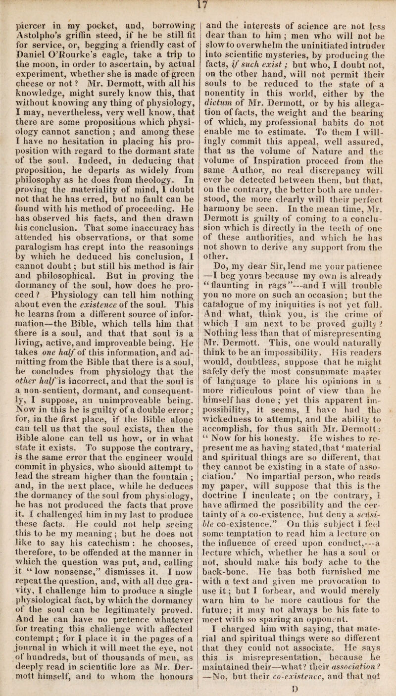 Astolplio’s griffin steed, if he be still fit for service, or, begging a friendly cast of Daniel O’Rourke’s eagle, take a trip to the moon, in order to ascertain, by actual experiment, whether she is made of green cheese or not ? Mr. Dermott, with all his knowledge, might surely know this, that without knowing any thing of physiology, I may, nevertheless, very well know, that there are some propositions which physi¬ ology cannot sanction ; and among these I have no hesitation in placing his pro¬ position with regard to the dormant state of the soul. Indeed, in deducing that proposition, he departs as widely from philosophy as he does from theology. In proving the materiality of mind, I doubt not that he has erred, but no fault can be found with his method of proceeding. He has observed his facts, and then drawn his conclusion. That some inaccuracy has attended his observations, or that some paralogism has crept into the reasonings by which he deduced his conclusion, I cannot doubt; but still his method is fair and philosophical. But in proving the dormancy of the soul, how does he pro¬ ceed ? Physiology can tell him nothing about even the existence of the soul. This he learns from a different source of infor¬ mation—the Bible, which tells him that there is a soul, and that that soul is a living, active, and improveable being. He takes one half of this information, and ad¬ mitting from the Bible that there is a soul, he concludes from physiology that the other half'is incorrect, and that the soul is a non sentient, dormant, and consequent¬ ly, I suppose, an unimproveable being. Now in this he is guilty of a double error; for, in the first place, if the Bible alone can tell us that the soul exists, then the Bible alone can tell us how, or in what state it exists. To suppose the contrary, is the same error that the engineer would commit in physics, who should attempt to lead the stream higher than the fountain ; and, in the next place, while he deduces the dormancy of the soul from physiology, he has not produced the facts that prove it. I challenged him in my last to produce these facts. He could not help seeing this to be my meaning; but he does not like to say his catechism : he chooses, therefore, to be offended at the manner in which the question was put, and, calling it “ low nonsense,” dismisses it. I now repeat the question, and, with all due gra¬ vity, I challenge him to produce a single physiological fact, by which the dormancy of the soul can be legitimately proved. And he can have no pretence whatever for treating this challenge with affected contempt; for I place it in the pages of a journal in which it will meet the eye, not of hundreds, but of thousands of men, as deeply read in scientific lore as Mr. Der¬ mott himself, and to whom the honours dear than to him ; men who will not be slow7 to overwhelm the uninitiated intruder into scientific mysteries, by producing the facts, if such exist; but who, I doubt not, on the other hand, will not permit their souls to be reduced to the state of a nonentity in this wrnrld, either by the dictum of Mr. Dermott, or by his allega¬ tion of facts, the weight and the bearing of which, my professional habits do not enable me to estimate. To them I will¬ ingly commit this appeal, well assured, that as the volume of Nature and the volume of Inspiration proceed from the same Author, no real discrepancy will ever be detected between them, but that, on the contrary, the better both are under¬ stood, the more clearly will their perfect harmony be seen. In the mean time, Mr. Dermott is guilty of coming to a conclu¬ sion w hich is directly in the teeth of one of these authorities, and which he has not shown to derive any support from the other. Do, my dear Sir, lend me your patience —I beg yours because my own is already “flaunting in rags”—-and I will trouble you no more on such an occasion; but the catalogue of my iniquities is not yet full. And what, think you, is the crime of which I am next to be proved guilty ? Nothing less than that of misrepresenting Mr. Dermott. This, one would naturally think to be an impossibility . His readers w7ould, doubtless, suppose that he might safely defy the most consummate master of language to place his opinions in a more ridiculous point of view than he himself has done ; yet this apparent im¬ possibility, it seems, I have had the wickedness to attempt, and the ability to accomplish, for thus saith Mr. Dermott : “ Now for his honesty. He wishes to re¬ present me as having stated,that ‘material and spiritual things are so different, that they cannot be existing in a state of asso¬ ciation/ No impartial person, who reads my paper, will suppose that this is the doctrine I inculcate; on the contrary, 1 have affirmed the possibility and the cer¬ tainty of a co-existence, but deny a sensi¬ ble co-existence.” On this subject 1 feel some temptation to read him a lecture on the influence of creed upon conduct,---a lecture which, wdiether he has a soul or not, should make his body ache to the back-bone. He has both furnished me with a text and given me provocation to use it; but I forbear, and w ould merely warn him to be more cautious for the future; it may not always be his fate to meet with so sparing an opponent. I charged him with saying, that mate¬ rial and spiritual things w7ere so different, that they could not associate. He says this is misrepresentation, because be maintained their—what? their association ? — No, but their co-existence, and that not D