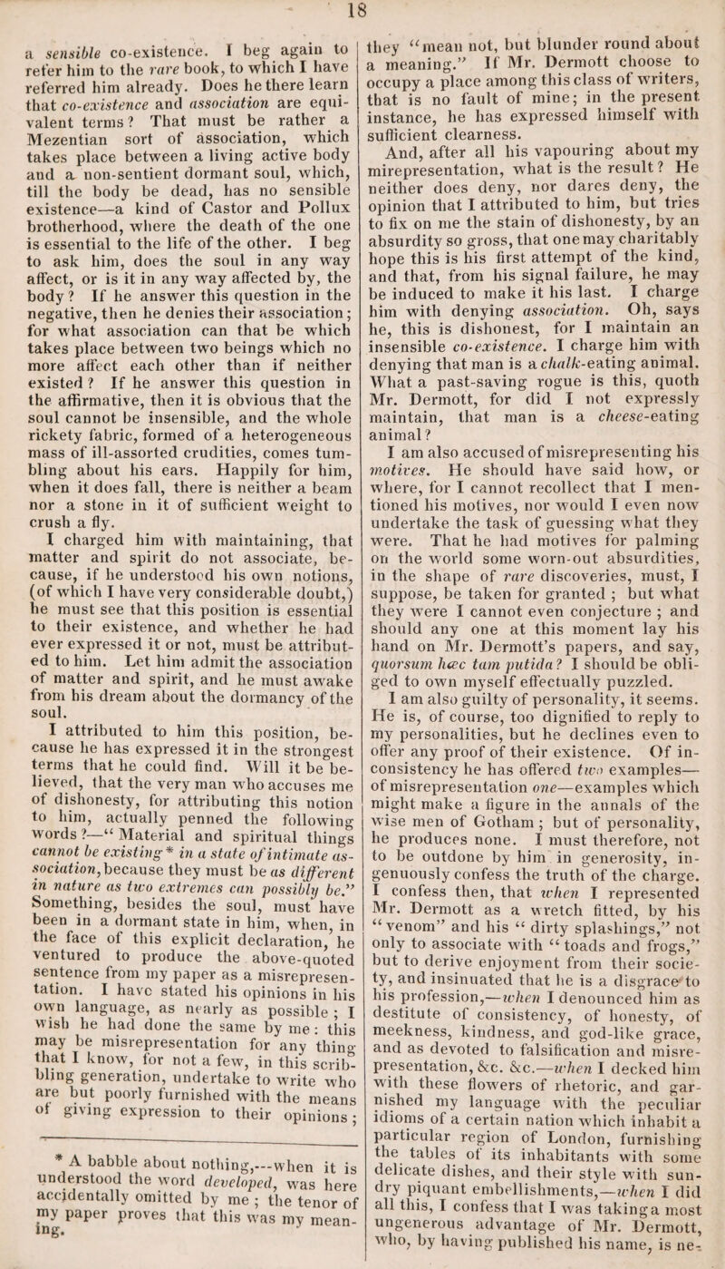 a sensible co-existence. 1 beg again to refer him to the rare book, to which I have referred him already. Does he there learn that co-existence and association are equi¬ valent terms? That must be rather a Mezentian sort of association, which takes place between a living active body and a uou-sentient dormant soul, which, till the body be dead, has no sensible existence—a kind of Castor and Pollux brotherhood, where the death of the one is essential to the life of the other. I beg to ask him, does the soul in any way affect, or is it in any way affected by, the body? If he answer this question in the negative, then he denies their association; for what association can that be which takes place between two beings which no more affect each other than if neither existed ? If he answer this question in the affirmative, then it is obvious that the soul cannot be insensible, and the whole rickety fabric, formed of a heterogeneous mass of ill-assorted crudities, comes tum¬ bling about his ears. Happily for him, when it does fall, there is neither a beam nor a stone in it of sufficient weight to crush a fly. I charged him with maintaining, that matter and spirit do not associate, be¬ cause, if he understood his own notions, (of which I have very considerable doubt,) he must see that this position is essential to their existence, and whether he had ever expressed it or not, must be attribut¬ ed to him. Let him admit the association of matter and spirit, and he must awake from his dream about the dormancy of the soul. I attributed to him this position, be¬ cause he has expressed it in the strongest terms that he could find. Will it be be¬ lieved, that the very man w ho accuses me of dishonesty, for attributing this notion to him, actually penned the following words ?—“ Material and spiritual things cannot be existing* in a state of intimate as¬ sociation, because they must be as different in nature as two extremes can possibly be” Something, besides the soul, must have been in a dormant state in him, when, in the face of this explicit declaration,’he ventured to produce the above-quoted sentence from my paper as a misrepresen¬ tation. I have stated his opinions in his own language, as nearly as possible ; I wish he had done the same by me: this may be misrepresentation for any thin« that I know, for not a few, in this scrib- bling generation, undertake to write who are but poorly furnished with the means of giving expression to their opinions; * A babble about nothing,---when it is understood the word developed, w7as here accidentally omitted by me ; the tenor of my paper proves that this was my mean- they “mean not, but blunder round about a meaning.” If Mr. Dermott choose to occupy a place among this class of waiters, that is no fault of mine; in the present instance, he has expressed himself with sufficient clearness. And, after all his vapouring about my mirepresentation, what is the result ? He neither does deny, nor dares deny, the opinion that I attributed to him, but tries to fix on me the stain of dishonesty, by an absurdity so gross, that one may charitably hope this is his first attempt of the kind, and that, from his signal failure, he may be induced to make it his last. I charge him with denying association. Oh, says he, this is dishonest, for I maintain an insensible co-existence. I charge him with denying that man is a chalk-exting animal. What a past-saving vogue is this, quoth Mr. Dermott, for did I not expressly maintain, that man is a cheese-eating animal ? I am also accused of misrepresenting his motives. He should have said how, or where, for I cannot recollect that I men¬ tioned his motives, nor w7ould I even now undertake the task of guessing what they w7ere. That he bad motives for palming on the world some worn-out absurdities, in the shape of rare discoveries, must, I suppose, be taken for granted ; but what they were I cannot even conjecture ; and should any one at this moment lay his hand on Mr. Dermott’s papers, and say, quorsum hcec tain putida ? I should be obli¬ ged to ow'n myself effectually puzzled. I am also guilty of personality, it seems. He is, of course, too dignified to reply to my personalities, but he declines even to offer any proof of their existence. Of in¬ consistency he has offered two examples— of misrepresentation one—examples which might make a figure in the annals of the wise men of Gotham ; but of personality, he produces none. I must therefore, not to be outdone by him in generosity, in¬ genuously confess the truth of the charge. I confess then, that when I represented Mr. Dermott as a wretch fitted, by his “venom” and his “ dirty splashings,” not only to associate wfith “ toads and frogs,” but to derive enjoyment from their socie¬ ty, and insinuated that he is a disgrace'to his profession,— when I denounced him as destitute of consistency, of honesty, of meekness, kindness, and god-like grace, and as devoted to falsification and misre¬ presentation, &e. &c.—when I decked him with these flowers of rhetoric, and gar¬ nished my language with the peculiar idioms of a certain nation which inhabit a particular region of London, furnishing the tables ot its inhabitants with some delicate dishes, and their style with sun¬ dry piquant embellishments,—when I did all this, I confess that I was taking a most ungenerous advantage of Mr. Dermott, who, by having published his name, is ne-