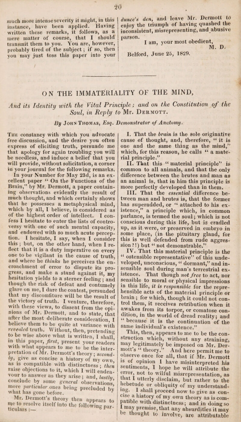 much more intense severity it might, in this instance, have been applied. Having- written these remarks, it follows, as a mere matter of course, that I should transmit them to you. You are, however, probably tired of the subject; if so, then you may just toss this paper into your dunce’s den, and leave Mr. Dermott to enjoy the triumph of having quashed the inconsistent, misrepresenting, and abusive parson. I am, your most obedient, M. D Belford, June 25, 1829. ON THE IMMATERIALITY OF THE MIND, And its Identity with the Vital Principle; and on the Constitution of the Soul, in Reply to Mr. Dermott. By John Thomas, Esq. Demonstrator of Anatomy. The constancy with which you advocate free discussion, and the desire you often express of eliciting truth, persuade me that apology for again troubling you will be needless, and induce a belief that you will provide, without solicitation, a corner in your journal for the following remarks. In your Number for May 23d, is an ex¬ cellent paper “ On the Functions of the Brain,” by Mr. Dermott, a paper contain¬ ing observations evidently the result of much thought, and which certainly shows that he possesses a metaphysical mind, which by all, I believe, is considered as of the highest order of intellect. I con¬ fess I hesitate to enter the lists of contro¬ versy with one of such mental capacity, and endowed with so much acute percep¬ tion. I hesitate, I say, when I consider this ; but, on the other hand, when I re¬ flect that it is a duty imperative on every one to be vigilant in the cause of truth, and where he thinks he perceives the en¬ croachment of error to dispute its pro¬ gress, and make a stand against it, my hesitation yields to a sterner feeling; and though the risk of defeat and contumely glare on me, I dare the contest, persuaded that my discomfiture will be the result of the victory of truth. I venture, therefore with these views, to dissent from the opi¬ nions of Mr. Dermott, and to state, that after the most deliberate consideration, I believe them to be quite at variance with revealed truth. Without, then, pretendino- to be wise above what is written, I shalf in this paper, first, present your readers with what appears to me to be the inter¬ pretation of Mr. Dermott’s theory; second¬ ly, give as concise a history of my own as is compatible with distinctness • then raise objections to it, which I will endea¬ vour to answer as they arise; and, lastly, conclude by some general observations more particular ones being precluded bv what has gone before. y Mr. Dermott’s theory then appears to Hculars6801^ USClf ^ the followinS par- I. That the brain is the sole originative cause of thought, and, therefore, “ it is one and the same thing as the mind,” which, for this reason, he calls “ a mate¬ rial principle.” II. That this “ material principle” is common to all animals, and that the only difference between the brutes and man as an animal is, that in him this principle is more perfectly developed than in them. III. That the essential difference be¬ tween man and brutes is, that the former has superadded, or “ attached to his ex¬ istence,” a principle which, in common parlance, is termed the soul; which is not conscious during this life, but is cradled up, as it were, or preserved in embryo in some place, (in the pituitary gland, for this is well defended from rude aggres¬ sion ?!) but “ not demonstrable.” IV. That this material principle is the “ ostensible representative” of this unde¬ veloped, unconscious, “ dormant,” and in¬ sensible soul during man’s terrestrial ex¬ istence. That though not free to act, nor sensible to moral or physical impressions in this life, it is responsible for the repre¬ hensible acts of the material principle or brain ; for w hich, though it could not con¬ trol them, it receives retribution when it awakes from its torpor, or comatose con¬ dition, in the w'orld of dread reality; and “ because it is the continuation of the same individual’s existence.” This, then, appears to me to be the con¬ struction which, without any straining, may legitimately be imposed on Mr. Der¬ mott s “ theory.” And here permit me to observe once for all, that if Mr. Dermott is of opinion I have misinterpreted liis sentiments, I hope he will attribute the error, not to wilful misrepresentation, as that I utterly disclaim, but rather to the lebetude or obliquity of my understand- mg. I shall proceed now to give as con- case a history of my own theory as is com¬ patible with distinctness; and in doing so l may premise, that any absurdities it may be thought to involve, are attributable