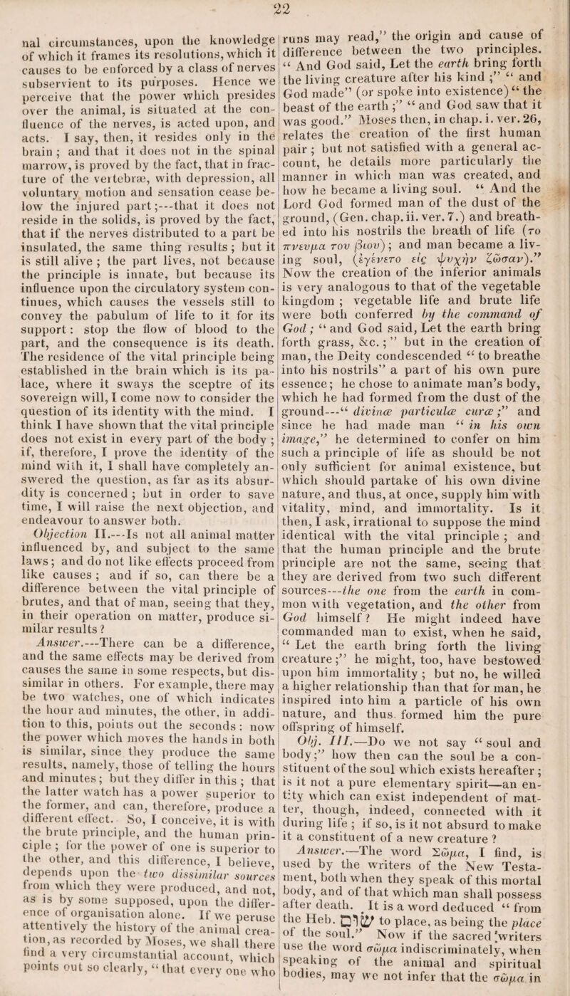 nal circumstances, upon the knowledge of which it frames its resolutions, which it causes to be enforced by a class of nerves subservient to its purposes. Hence we perceive that the power which presides over the animal, is situated at the con¬ fluence of the nerves, is acted upon, and acts. I say, then, it resides only in the brain ; and that it does not in the spinal marrow, is proved by the fact, that in frac¬ ture of the vertebra?, with depression, all voluntary motion and sensation cease be¬ low the injured part;---that it does not reside in the solids, is proved by the fact, that if the neryes distributed to a part be insulated, the same thing results ; but it is still alive ; the part lives, not because the principle is innate, but because its influence upon the circulatory system con¬ tinues, which causes the vessels still to convey the pabulum of life to it. for its support: stop the flow of blood to the part, and the consequence is its death. The residence of the vital principle being established in the brain which is its pa¬ lace, where it sways the sceptre of its sovereign will, 1 come now to consider the question of its identity with the mind. I think 1 have shown that the vital principle does not exist in every part of the body ; if, therefore, I prove the identity of the mind with it, I shall have completely an¬ swered the question, as far as its absur¬ dity is concerned ; but in order to save time, I will raise the next objection, and endeavour to answer both. Objection II.—-Is not all animal matter influenced by, and subject to the same laws; and do not like effects proceed from like causes ; and if so, can there be a difference between the vital principle of brutes, and that of man, seeing that they, in their operation on matter, produce si¬ milar results ? Answer.—There can be a difference, and the same effects may be derived from causes the same in some respects, but dis¬ similar in others. For example, there may be two watches, one of which indicates the hour and minutes, the other, in addi¬ tion to this, points out the seconds : now the power which moves the hands in both is similar, since they produce the same results, namely, those of telling the hours and minutes; but they differ in this ; that the latter watch has a power superior to the former, and can, therefore, produce a different effect. So, I conceive, it is with the brute principle, and the human prin¬ ciple ; for the power of one is superior to the other, and this difference, I believe depends upon the two dissimilar sources from which they were produced, and not, as is by some supposed, upon the differ¬ ence of organisation alone. If we peruse attentively the history of the animal crea¬ tion, as recorded by Moses, we shall there find a very circumstantial account, which points out so clearly, “ that every one who runs may read,” the origin and cause of difference between the two principles. “ And God said, Let the earth bring forth the living creature after his kind “ and God made” (or spoke into existence) “ the beast of the earth ;” “ and God saw that it was good.” Moses then, in chap. i. ver. 26, relates the creation of the first human pair ; but not satisfied with a general ac¬ count, he details more particularly the manner in which man was created, and how he became a living soul. “ And the Lord God formed man of the dust of the ground, (Gen. chap.ii. ver. 7.) and breath¬ ed into his nostrils the breath of life (to Trvtvpa tov j3iov'); and man became a liv¬ ing soul, (sysnsro eig xfrvxpv Zaxrav).” Now the creation of the inferior animals is very analogous to that of the vegetable kingdom ; vegetable life and brute life were both conferred by the command of God; “ and God said, Let the earth bring forth grass, &c.; ” but in the creation of mao, the Deity condescended “ to breathe into his nostrils” a part of his own pure essence; he chose to animate man’s body, which he had formed from the dust of the ground—u divines particular curceand since he had made man “ in his own image,” he determined to confer on him such a principle of life as should be not only sufficient for animal existence, but which should partake of his own divine nature, and thus, at once, supply him with vitality, mind, and immortality. Is it then, I ask, irrational to suppose the mind identical with the vital principle ; and that the human principle and the brute principle are not the same, se-eing that they are derived from two such different sources—the one from the earth in com¬ mon with vegetation, and the other from God himself ? He might indeed have commanded man to exist, when he said, “ Let the earth bring forth the living creature;” he might, too, have bestowred upon him immortality ; but no, he willed a higher relationship than that for man, he inspired into him a particle of his own nature, and thus formed him the pure offspring of himself. Obj. Ill,—Do we not say “soul and body;” how then can the soul be a con¬ stituent of the soul which exists hereafter ; is it not a pure elementary spirit—an en- t:ty which can exist independent of mat¬ ter, though, indeed, connected with it during life ; if so, is it not absurd to make it a constituent of a new creature ? Answer,—The word Sw/xa, I find, is used by the writers of the New Testa¬ ment, both w hen they speak of this mortal body, and of that which man shall possess after death. . It is a wrord deduced “ from the Heb. ^ to place, as being the place of the soul.” Now if the sacred’writers use the word rriapa indiscriminately, w hen speaking of the animal and spiritual bodies, may we not infer that the a in pa in