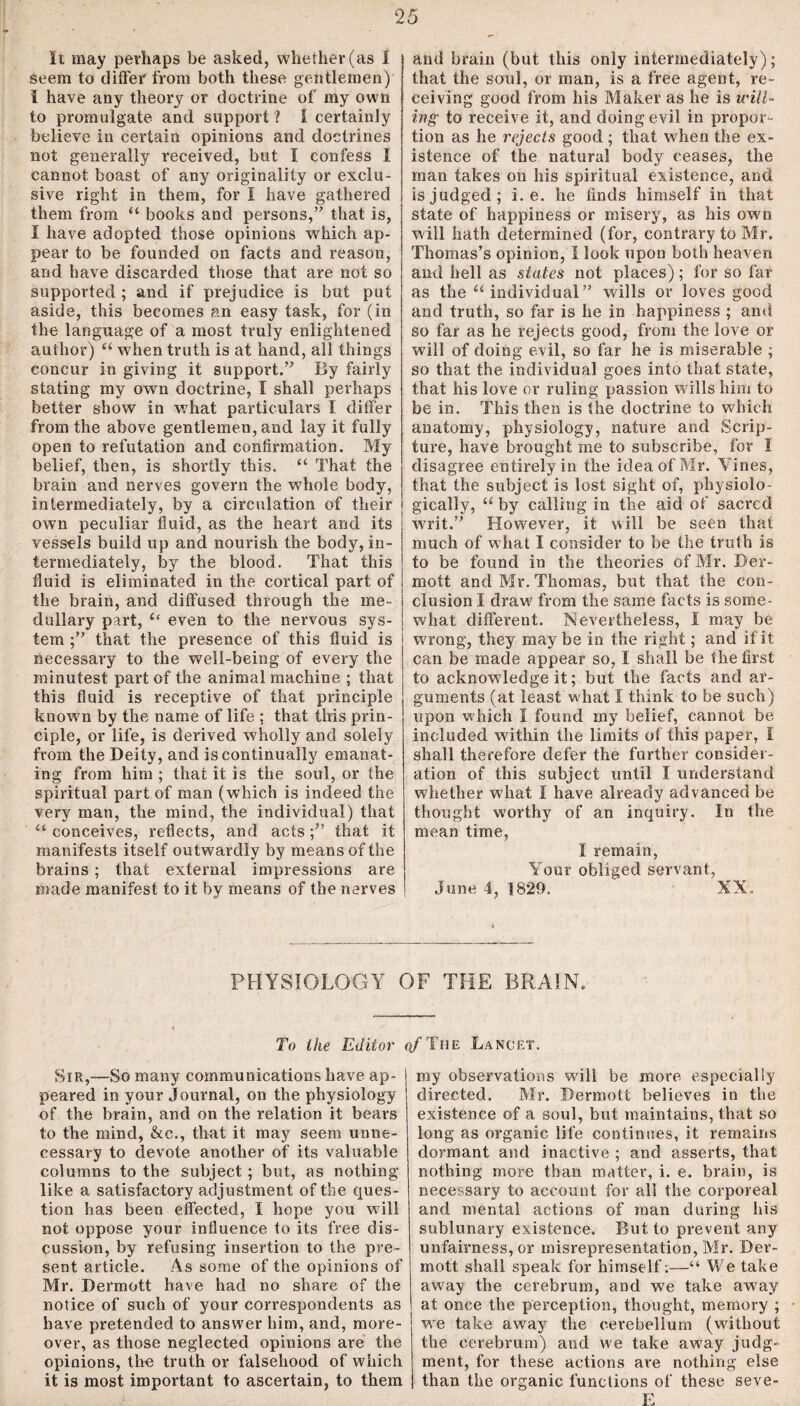 It may perhaps be asked, whether (as I seem to differ from both these gentlemen) i have any theory or doctrine of my own to promulgate and support ? 1 certainly believe in certain opinions and doctrines not generally received, but I confess I cannot boast of any originality or exclu¬ sive right in them, for I have gathered them from “ books and persons,’' that is, I have adopted those opinions which ap¬ pear to be founded on facts and reason, and have discarded those that are not so supported ; and if prejudice is but put aside, this becomes an easy task, for (in the language of a most truly enlightened author) “ when truth is at hand, all things concur in giving it support. By fairly stating my own doctrine, I shall perhaps better show in what particulars I differ from the above gentlemen, and lay it fully open to refutation and confirmation. My belief, then, is shortly this. “ That the brain and nerves govern the whole body, intermediately, by a circulation of their own peculiar fluid, as the heart and its vessels build up and nourish the body, in¬ termediately, by the blood. That this fluid is eliminated in the cortical part of the brain, and diffused through the me¬ dullary part, “ even to the nervous sys¬ tem ;” that the presence of this fluid is necessary to the well-being of every the minutest part of the animal machine ; that this fluid is receptive of that principle known by the name of life ; that this prin¬ ciple, or life, is derived wholly and solely from the Deity, and is continually emanat¬ ing from him ; that it is the soul, or the spiritual part of man (which is indeed the very man, the mind, the individual) that “ conceives, reflects, and acts;” that it manifests itself outwardly by means of the brains; that external impressions are made manifest to it by means of the nerves and brain (but this only intermediately); that the soul, or man, is a free agent, re¬ ceiving good from his Maker as he is will¬ ing to receive it, and doing evil in propor¬ tion as he rejects good ; that when the ex¬ istence of the natural body ceases, the man takes on his spiritual existence, and is judged; i. e. he finds himself in that state of happiness or misery, as his own will hath determined (for, contrary to Mr. Thomas’s opinion, 1 look upon both heaven and hell as states not places); for so far as the “individual” wills or loves good and truth, so far is he in happiness ; and so far as he rejects good, from the love or will of doing evil, so far he is miserable ; so that the individual goes into that state, that his love or ruling passion wills him to be in. This then is the doctrine to which anatomy, physiology, nature and Scrip¬ ture, have brought me to subscribe, for I disagree entirely in the idea of Mr. Vines, that the subject is lost sight of, physiolo¬ gically, “ by calling in the aid of sacred writ.” However, it will be seen that much of what I consider to be the truth is to be found in the theories of Mr. Der- mott and Mr. Thomas, but that the con¬ clusion I draw from the same facts is some¬ what different. Nevertheless, I may be wrong, they maybe in the right; and if it can be made appear so, I shall be the first to acknowledge it; but the facts and ar¬ guments (at least w hat I think to be such) upon which I found my belief, cannot be included within the limits of this paper, I shall therefore defer the further consider¬ ation of this subject until I understand whether what I have already advanced be thought worthy of an inquiry. In the mean time, I remain, Your obliged servant, June 4, 1829. XX. PHYSIOLOGY OF THE BRAIN. To the Editor q/Tiie Lancet. Sir,—So many communications have ap¬ peared in your Journal, on the physiology of the brain, and on the relation it bears to the mind, &c., that it may seem unne¬ cessary to devote another of its valuable columns to the subject; but, as nothing like a satisfactory adjustment of the ques¬ tion has been effected, I hope you wall not oppose your influence to its free dis¬ cussion, by refusing insertion to the pre¬ sent article. As some of the opinions of Mr. Dermott have had no share of the notice of such of your correspondents as have pretended to answer him, and, more¬ over, as those neglected opinions are the opinions, the truth or falsehood of which it is most important to ascertain, to them my observations will be more especially directed. Mr. Dermott believes in the existence of a soul, but maintains, that so long as organic life continues, it remains dormant and inactive ; and asserts, that nothing more than matter, i. e. brain, is necessary to account for all the corporeal and mental actions of man during his sublunary existence. But to prevent any unfairness, or misrepresentation, Mr. Der¬ mott shall speak for himself:—“ We take away the cerebrum, and we take away at once the perception, thought, memory ; we take away the cerebellum (without the cerebrum) and we take away judg¬ ment, for these actions are nothing else than the organic functions of these seve- E