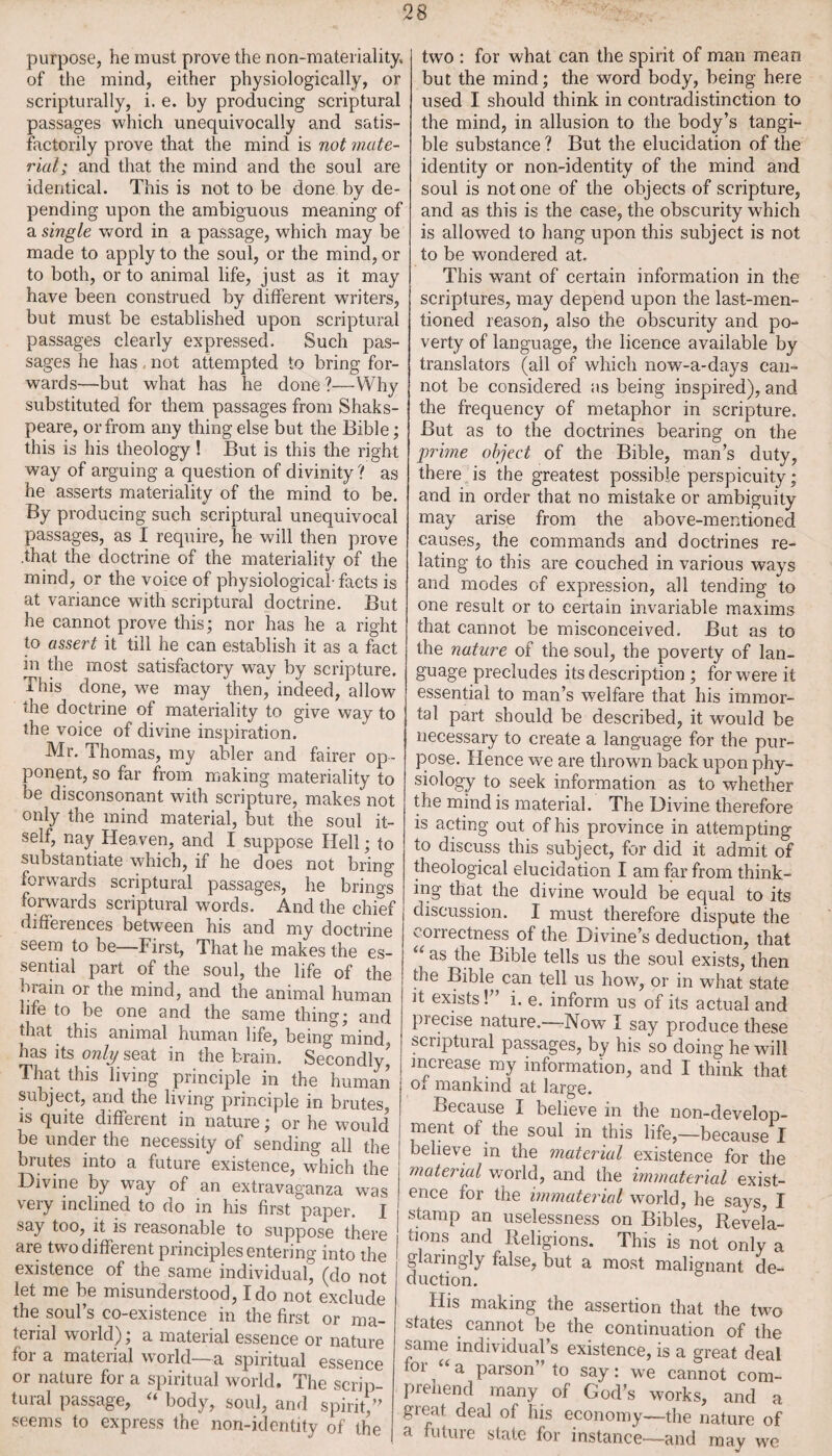 purpose, he must prove the non-materiality, of the mind, either physiologically, or scripturally, i. e. by producing scriptural passages which unequivocally and satis¬ factorily prove that the mind is not mate¬ rial; and that the mind and the soul are identical. This is not to be done by de¬ pending upon the ambiguous meaning of a single word in a passage, which may be made to apply to the soul, or the mind, or to both, or to animal life, just as it may have been construed by different writers, but must be established upon scriptural passages clearly expressed. Such pas¬ sages he has not attempted to bring for¬ wards—but what has he done ?—Why substituted for them passages from Shaks- peare, or from any thing else but the Bible; this is his theology! But is this the right way of arguing a question of divinity ? as he asserts materiality of the mind to be. By producing such scriptural unequivocal passages, as I require, he will then prove .that the doctrine of the materiality of the mind, or the voice of physiological-facts is at variance with scriptural doctrine. But he cannot prove this; nor has he a right to assert it till he can establish it as a fact in the most satisfactory way by scripture. This done, we may then, indeed, allow the doctrine of materiality to give way to the voice of divine inspiration. Mr. Thomas, my abler and fairer op¬ ponent, so far from making materiality to be disconsonant with scripture, makes not only the mind material, but the soul it¬ self, nay Heaven, and I suppose Hell; to substantiate which, if he does not bring forw ards scriptural passages, he brings forwards scriptural words. And the chief differences between his and my doctrine seem to be—First, That he makes the es¬ sential part of the soul, the life of the brain or the mind, and the animal human life to be one and the same thing; and that this animal human life, being mind has its only seat in the brain. Secondly* That this living principle in the human subject, and the living principle in brutes, is quite different in nature; or he would* be under the necessity of sending all the brutes into a future existence, which the Divine by way of an extravaganza was very inclined to do in his first paper. I say too, it is reasonable to suppose there j are two different principlesentering into the I existence of the same individual, (do not I let me be misunderstood, Ido not exclude the soul’s co-existence in the first or ma¬ terial world); a material essence or nature foi a matenal woild—a spiritual essence or nature for a spiritual world. The scrip¬ tural passage, “ body, soul, and spirit,” seems to express the non-identity of the two : for what can the spirit of man mean but the mind; the word body, being here used I should think in contradistinction to the mind, in allusion to the body’s tangi¬ ble substance ? But the elucidation of the identity or non-identity of the mind and soul is notone of the objects of scripture, and as this is the case, the obscurity which is allowed to hang upon this subject is not to be wondered at. This want of certain information in the scriptures, may depend upon the last-men¬ tioned reason, also the obscurity and po¬ verty of language, the licence available by translators (all of which now-a-days can¬ not be considered as being inspired), and the frequency of metaphor in scripture. But as to the doctrines bearing on the grime object of the Bible, man’s duty, there is the greatest possible perspicuity; and in order that no mistake or ambiguity may arise from the above-mentioned causes, the commands and doctrines re¬ lating to this are couched in various ways and modes of expression, all tending to one result or to certain invariable maxims that cannot be misconceived. But as to the nature of the soul, the poverty of lan¬ guage precludes its description ; for were it essential to man’s welfare that his immor¬ tal part should be described, it would be necessary to create a language for the pur¬ pose. Hence we are thrown back upon phy- siology to seek information as to whether the mind is material. The Divine therefore is acting out of his province in attempting to discuss this subject, for did it admit of theological elucidation I am far from think¬ ing that the divine would be equal to its discussion. I must therefore dispute the ^onectness of the Divine’s deduction, that “ as the Bible tells us the soul exists, then the Bible can tell us how, or in what state it exists!” i. e. inform us of its actual and precise nature.—Now I say produce these scriptural passages, by his so doing he will increase my information, and I think that of mankind at large. Because I believe in the non-develop¬ ment of the soul in this life,—because I believe in the material existence for the material world, and the immaterial exist¬ ence for the immaterial world, he says I stamp an uselessness on Bibles, Revela¬ tions and Religions. This is not only a glaringly false, but a most malignant de¬ duction. His making the assertion that the two states _ cannot be the continuation of the same individual’s existence, is a great deal 01 /<a parson to say: we cannot com¬ prehend many of God’s works, and a great deal of his economy—the nature of a future state for instance—and may we