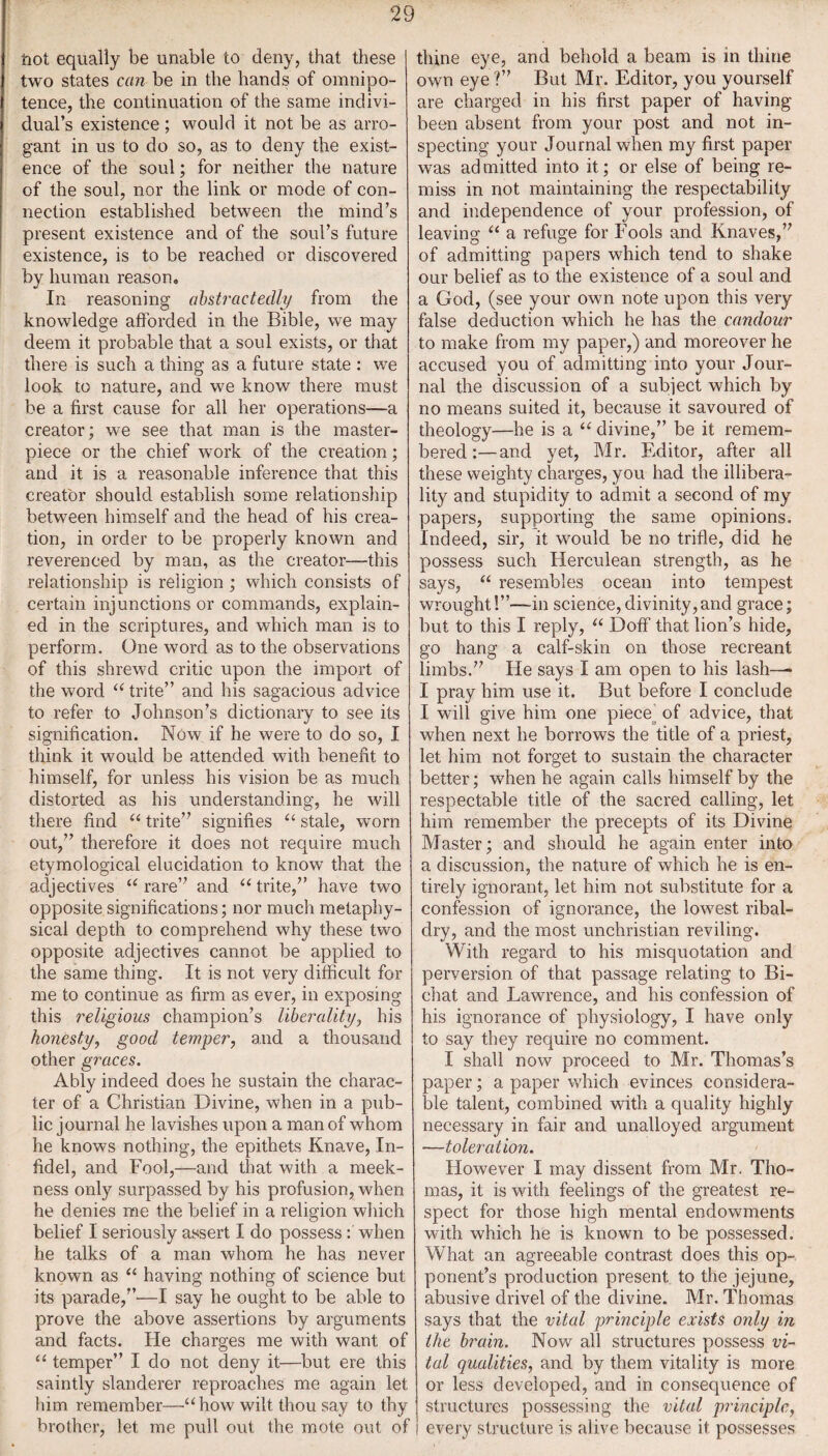 tiot equally be unable to deny, that these two states can be in the hands of omnipo¬ tence, the continuation of the same indivi¬ dual’s existence ; would it not be as arro¬ gant in us to do so, as to deny the exist¬ ence of the soul; for neither the nature of the soul, nor the link or mode of con¬ nection established between the mind’s present existence and of the soul’s future existence, is to be reached or discovered by human reason. In reasoning abstractedly from the knowledge afforded in the Bible, we may deem it probable that a soul exists, or that there is such a thing as a future state : we look to nature, and we know there must be a first cause for all her operations—a creator; we see that man is the master¬ piece or the chief work of the creation; and it is a reasonable inference that this creator should establish some relationship between himself and the head of his crea¬ tion, in order to be properly known and reverenced by man, as the creator—this relationship is religion ; which consists of certain injunctions or commands, explain¬ ed in the scriptures, and which man is to perform. One word as to the observations of this shrewd critic upon the import of the word “ trite” and his sagacious advice to refer to Johnson’s dictionary to see its signification. Now if he were to do so, I think it would be attended with benefit to himself, for unless his vision be as much distorted as his understanding, he will there find “ trite” signifies “ stale, worn out,” therefore it does not require much etymological elucidation to know that the adjectives “ rare” and “ trite,” have two opposite significations; nor much metaphy¬ sical depth to comprehend why these two opposite adjectives cannot be applied to the same thing. It is not very difficult for me to continue as firm as ever, in exposing this religious champion’s liberality, his honesty, good temper, and a thousand other graces. Ably indeed does he sustain the charac¬ ter of a Christian Divine, when in a pub¬ lic journal he lavishes upon a man of whom he knows nothing, the epithets Knave, In¬ fidel, and Fool,—and that with a meek¬ ness only surpassed by his profusion, when he denies me the belief in a religion which belief I seriously assert I do possess : when he talks of a man whom he has never known as “ having nothing of science but its parade,”—I say he ought to be able to prove the above assertions by arguments and facts. He charges me with want of “ temper” I do not deny it—but ere this saintly slanderer reproaches me again let him remember—“how wilt thou say to thy brother, let me pull out the mote out of thine eye, and behold a beam is in thine own eye ?” But Mr. Editor, you yourself are charged in his first paper of having been absent from your post and not in¬ specting your Journal when my first paper was admitted into it; or else of being re¬ miss in not maintaining the respectability and independence of your profession, of leaving “ a refuge for Fools and Knaves,” of admitting papers which tend to shake our belief as to the existence of a soul and a God, (see your own note upon this very false deduction which he has the candour to make from my paper,) and moreover he accused you of admitting into your Jour¬ nal the discussion of a subject which by no means suited it, because it savoured of theology—he is a “ divine,” be it remem¬ bered :—and yet, Mr. Editor, after all these weighty charges, you had the illibera- lity and stupidity to admit a second of my papers, supporting the same opinions. Indeed, sir, it would be no trifle, did he possess such Herculean strength, as he says, “ resembles ocean into tempest wrought!”—in science, divinity, and grace; but to this I reply, “ Doff that lion’s hide, go hang a calf-skin on those recreant limbs.” He says I am open to his lash— I pray him use it. But before I conclude I will give him one piece^ of advice, that when next he borrows the title of a priest, let him not forget to sustain the character better; when he again calls himself by the respectable title of the sacred calling, let him remember the precepts of its Divine Master; and should he again enter into a discussion, the nature of which he is en¬ tirely ignorant, let him not substitute for a confession of ignorance, the lowest ribal¬ dry, and the most unchristian reviling. With regard to his misquotation and perversion of that passage relating to Bi¬ chat and Lawrence, and his confession of his ignorance of physiology, I have only to say they require no comment. I shall now proceed to Mr. Thomas’s paper; a paper which evinces considera¬ ble talent, combined with a quality highly necessary in fair and unalloyed argument —toleration. However I may dissent from Mr. Tho¬ mas, it is with feelings of the greatest re¬ spect for those high mental endowments with which he is known to be possessed. What an agreeable contrast does this op¬ ponent’s production present to the jejune, abusive drivel of the divine. Mr. Thomas says that the vital principle exists only in the brain. Now all structures possess vi¬ tal qualities, and by them vitality is more or less developed, and in consequence of structures possessing the vital principle, every structure is alive because it possesses