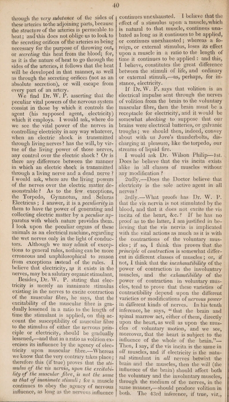 through the very substance of the sides of these arteries to the adjoining parts, because the structure of the arteries is permeable to heat; and \his does not oblige us to look to the secreting orifices of the arteries as being necessary for the purpose cf throwing out, or secreting this heat from the blood; for, as it is the nature of heat to go through the sides of the arteries, it follows that the heat will be developed in that manner, as well as through the secreting orifices (not as an absolute secretion), or will escape from every part of an artery. We find Dr. W. P. asserting that the peculiar vital powers of the nervous system consist in those by which it controls the agent (his supposed agent, electricity) which it employs. I would ask, where do we see the vital power of the nerves in controlling electricity in any way whatever, when an electric shock is transmitted through living nerves? has the will, by vir¬ tue of the living power of those nerves, any control over the electric shock ? Or is there any difference between the manner in which an electric shock is transmitted through a living nerve and a dead nerve ? I would ask, where are the living powers of the nerves over the electric matter de¬ monstrable? As to the few exceptions, the Torpedo, Gymnotus, and Seluras Electricus ; I answer, it is a 'peculiarity in them to have the power of generating and collecting electric matter by a peculiar ap¬ paratus with which nature provides them. I look upon the peculiar organs of these animals as an electrical machine, regarding the wet nerves only in the light of conduc¬ tors. Although we may admit of excep¬ tions to general rules, nothing can be more erroneous and unphilosophical to reason from exceptions instead of the rules. I believe that electricity, gs it exists in the nerves, may be a salutary organic stimulant. Besides, Dr. W. P. stating that elec¬ tricity is merely an inanimate stimulus existing in the nerves to excite contraction of the muscular fibre, he says, that the excitability of the muscular fibre is gra¬ dually lessened in a ratio to the length of time the stimulant is applied, on this ac¬ count the susceptibility of muscular fibre to the stimulus of either the nervous prin¬ ciple or electricity, should be gradually lessened,—and that in a ratio as volition ex¬ ercises its influence by the agency of elec¬ tricity upon muscular fibre.—Whereas we know that the very contrary takes place; therefore this (if true) proves that the sti¬ mulus of the vis nervia, upon the excitabi¬ lity of the muscular fibre, is not the same as that of inanimate stimuli; for a muscle continues to obey the agency of nervous influence, as long as the nervous influence continues unexhausted. I believe that the effect of a stimulus upon a muscle, which is natural to that muscle, continues una¬ bated as long as it continues to be applied, or continues unexhausted; wdrereas a fo¬ reign, or external stimulus, loses its effect upon a muscle in a ratio to the length of time it continues to be applied : and this, I believe, constitutes the great difference between the stimuli of life, and ordinary or external stimuli,—as, perhaps, for in¬ stance, electricity. If Dr. W. P. says that volition is an electrical impulse sent through the nerves of volition from the brain to the voluntary muscular fibre, then the brain must be a receptacle for electricity, and it would be somewhat shocking to suppose that our brains were electrical batteries, or galvanic troughs; we should then, indeed, convey about with us Jove’s thunderbolts, dis¬ charging at pleasure, like the torpedo, our streams of liquid fire. I would ask Dr. Wilson Philip—1st. Does he believe that the vis incita exists alike in all classes of muscles without any modification ? 2ndly.—-Does the Doctor believe that electricity is the sole active agent in all nerves ? 3rdly.—What proofs has Dr. W. P. that the vis nervia is not stimulated by the blood, and that it does not excite the vis incita of the heart, &c. ? If he has no proof as to the latter, I am justified in be¬ lieving that the vis nervia is implicated with the vital actions as much as it is with the contractions of the voluntary mus¬ cles ; if so, I think this proves that the principle of contraction is somewhat differ¬ ent in different classes of muscles ; or, if not, I think that the inexhaustibility of the power of contraction in the involuntary muscles, and the exhaustibility of the power of contraction in voluntary mus¬ cles, tend to prove that these varieties of contractibility depend upon the different varieties or modifications of nervous power in different kinds of nerves. In his tenth inference, he says, “ that the brain and spinal marrow act, either of them, directly upon the heart, as well as upon the mus¬ cles of voluntary motion, and we see, moreover, that the heart is subject to the influence of the whole of the brain.”— I hen, I say, if the vis incita is the same in all muscles, and if electricity is the natu¬ ral stimulant in all nerves betwixt the brain and the muscles, then the will (the influence of the brain) should affect both the voluntary and the involuntary muscles, through the medium of the nerves, in the same manner,—should produce volition in both. The 43rd inference, if true, viz,,