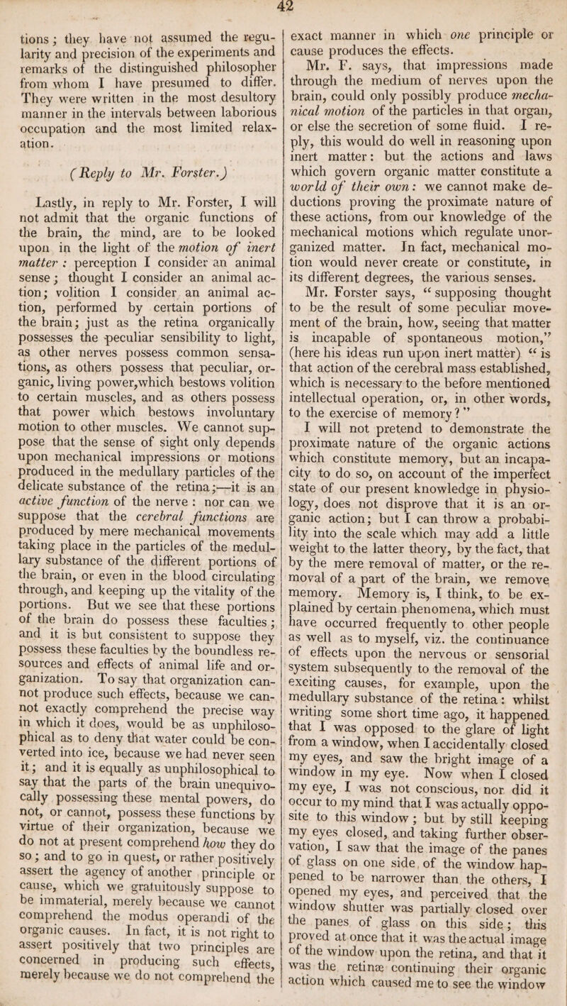 tions; they have not assumed the regu¬ larity and precision of the experiments and remarks of the distinguished philosopher from whom I have presumed to differ. They were written in the most desultory manner in the intervals between laborious occupation and the most limited relax¬ ation. (Reply to Mr. Forster.) Lastly, in reply to Mr. Forster, I will not admit that the organic functions of the brain, the mind, are to be looked upon in the light of the motion of inert matter : perception I consider an animal sense; thought I consider an animal ac¬ tion; volition I consider an animal ac¬ tion, performed by certain portions of the brain; just as the retina organically possesses the -peculiar sensibility to light, as other nerves possess common sensa¬ tions, as others possess that peculiar, or¬ ganic, living power,which bestows volition to certain muscles, and as others possess that power which bestows involuntary motion to other muscles. We cannot sup¬ pose that the sense of sight only depends upon mechanical impressions or motions produced in the medullary particles of the delicate substance of the retina;—it is an active junction of the nerve : nor can we suppose that the cerebral functions are produced by mere mechanical movements taking place in the particles of the medul¬ lary substance of the different portions of the brain, or even in the blood circulating through, and keeping up the vitality of the portions. But we see that these portions of the brain do possess these faculties; and it is but consistent to suppose they possess these faculties by the boundless re¬ sources and effects of animal life and or¬ ganization. To say that organization can¬ not produce such effects, because we can¬ not exactly comprehend the precise way in which it does, would be as unphiloso- phical as to deny that water could be con¬ verted into ice, because we had never seen it; and it is equally as unphilosophical to say that the parts of the brain unequivo¬ cally possessing these mental powers, do not, or cannot, possess these functions by virtue of their organization, because we do not at present comprehend how they do so; and to go in quest, or rather positively assert the agency of another principle or cause, which we gratuitously suppose to be immaterial, merely because we cannot comprehend the modus operandi of the organic causes. In fact, it is not right to assert positively that two principles are concerned in producing such effects merely because we do not comprehend the exact manner in which one principle or cause produces the effects. Mr. F. says, that impressions made through the medium of nerves upon the brain, could only possibly produce mecha¬ nical motion of the particles in that organ, or else the secretion of some fluid. I re¬ ply, this would do well in reasoning upon inert matter: but the actions and laws which govern organic matter constitute a world of their own: we cannot make de¬ ductions proving the proximate nature of these actions, from our knowledge of the mechanical motions which regulate unor¬ ganized matter. Jn fact, mechanical mo¬ tion would never create or constitute, in its different degrees, the various senses. Mr. Forster says, “ supposing thought to be the result of some peculiar move¬ ment of the brain, how, seeing that matter is incapable of spontaneous motion, (here his ideas rail upon inert matter) “ is that action of the cerebral mass established, which is necessary to the before mentioned intellectual operation, or, in other words, to the exercise of memory ? ” I will not pretend to demonstrate the proximate nature of the organic actions which constitute memory, but an incapa¬ city to do so, on account of the imperfect state of our present knowledge in physio¬ logy, does not disprove that it is an or¬ ganic action; but I can throw a probabi¬ lity into the scale which may add a little weight to the latter theory, by the fact, that by the mere removal of matter, or the re¬ moval of a part of the brain, we remove memory. Memory is, I think, to be ex¬ plained by certain phenomena, which must have occurred frequently to other people as well as to myself, viz. the continuance of effects upon the nervous or sensorial system subsequently to the removal of the exciting causes, for example, upon the medullary substance of the retina: whilst writing some short time ago, it happened that I was opposed to the glare of light from a window, when I accidentally closed my eyes, and saw the bright image of a window in my eye. Now when I closed my eye, I was not conscious, nor did it occur to my mind that I was actually oppo¬ site to this window ; but by still keeping my eyes dosed, and taking further obser¬ vation, I saw that the image of the panes of glass on one side of the window hap¬ pened to be narrower than the others, I opened my eyes, and perceived that the window shutter was partially closed over the panes of glass on this side; this proved at once that it was the actual image of the window upon the retina, and that it was the retinae continuing their organic action which caused me to see the window