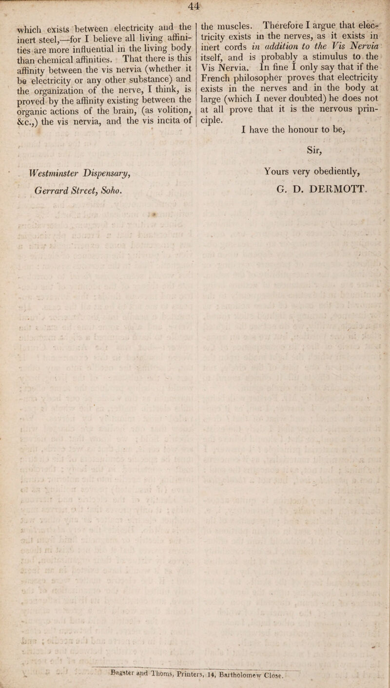 which exists between electricity and the inert steel,—for I believe all living affini¬ ties are more influential in the living body than chemical affinities. That there is this affinity between the vis nervia (whether it be electricity or any other substance) and the organization of the nerve, I think, is proved by the affinity existing between the organic actions of the brain, (as volition, &c.,) the vis nervia, and the vis incita of Westminster Dispensary, Gerrard Street, Soho. the muscles. Therefore I argue that elec¬ tricity exists in the nerves, as it exists in inert cords in addition to the Vis Nervia itself, and is probably a stimulus to the Vis Nervia. In fine I only say that if the French philosopher proves that electricity exists in the nerves and in the body at large (which I never doubted) he does not at all prove that it is the nervous prin¬ ciple. I have the honour to be, Sir, Yours very obediently, G. D. DERMOTT. * Bagstei and 1 horns, Printers, 14, Bartholomew Close.