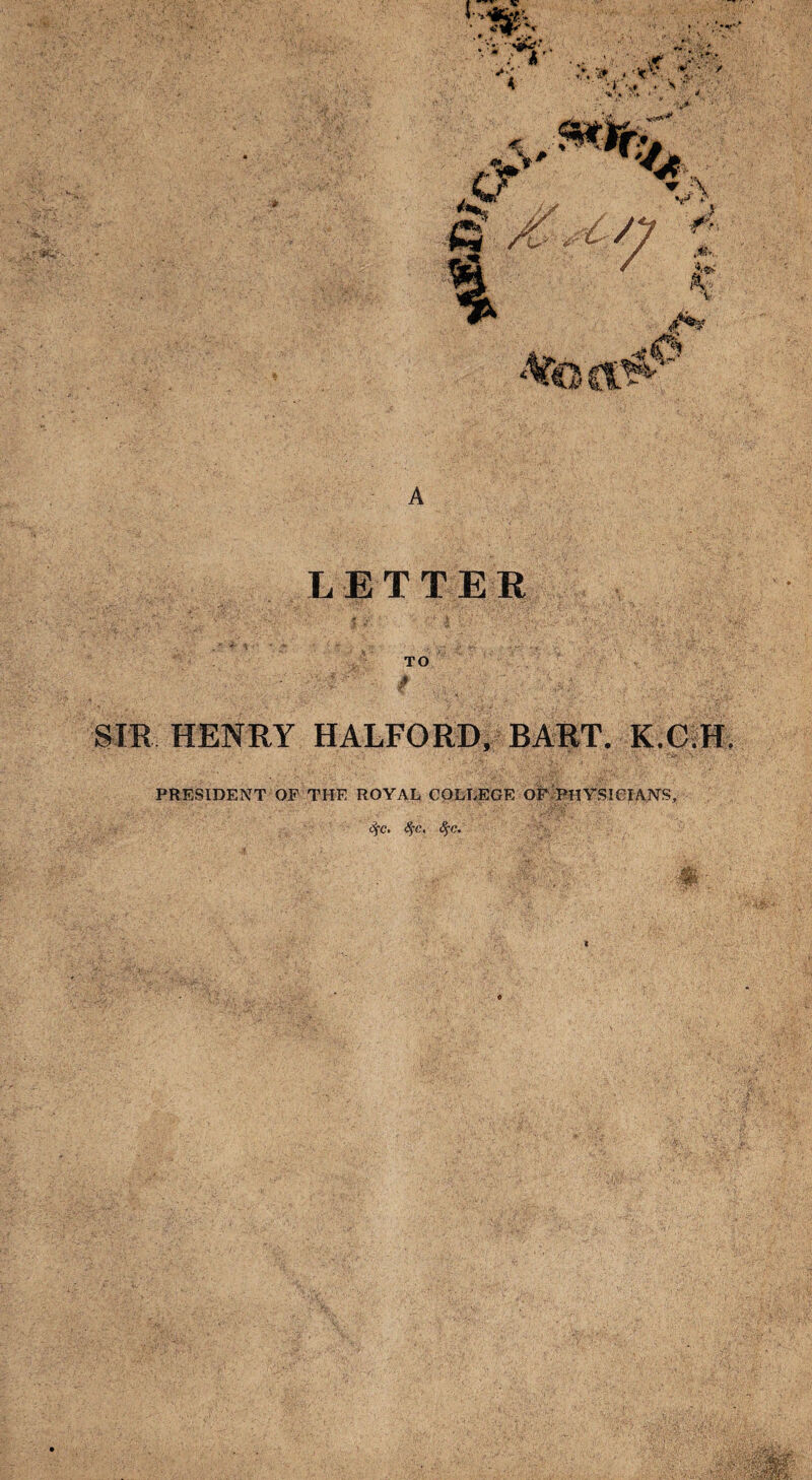 A LETTER '■ V $ 'l \ > ‘ TO SIR HENRY HALFORD, BART. K.C.H. PRESIDENT OF THE ROYAL COLLEGE OF PHYSICIANS, Sfc. 8$c, 8fc.