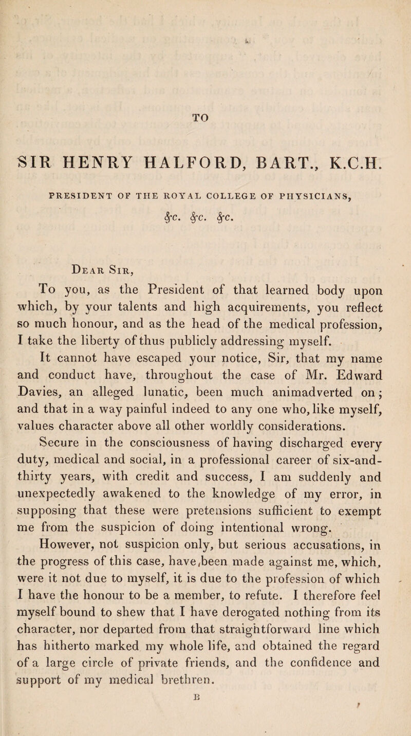 TO SIR HENRY HALFORD, BART., K.C.H. PRESIDENT OF THE ROYAL COLLEGE OF PHYSICIANS, §fc. 8fc. Dear Sir, To you, as the President of that learned body upon which, by your talents and high acquirements, you reflect so much honour, and as the head of the medical profession, I take the liberty of thus publicly addressing myself. It cannot have escaped your notice, Sir, that my name and conduct have, throughout the case of Mr. Edward Davies, an alleged lunatic, been much animadverted on; and that in a way painful indeed to any one who, like myself, values character above all other worldly considerations. Secure in the consciousness of having discharged every duty, medical and social, in a professional career of six-and- thirty years, with credit and success, I am suddenly and unexpectedly awakened to the knowledge of my error, in supposing that these were pretensions sufficient to exempt me from the suspicion of doing intentional wrong. However, not suspicion only, but serious accusations, in the progress of this case, have,been made against me, which, were it not due to myself, it is due to the profession of which I have the honour to be a member, to refute. I therefore feel myself bound to shew that I have derogated nothing from its character, nor departed from that straightforward line which has hitherto marked my whole life, and obtained the regard of a large circle of private friends, and the confidence and support of my medical brethren. B r