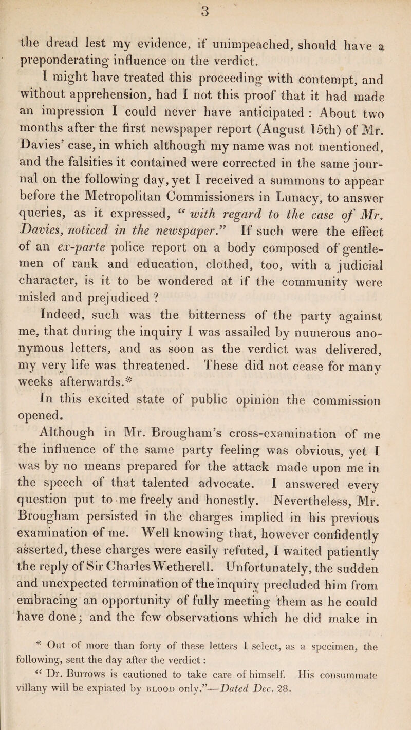 the dread lest my evidence, if unimpeached, should have % preponderating influence on the verdict. I might have treated this proceeding with contempt, and without apprehension, had I not this proof that it had made an impression I could never have anticipated : About two months after the first newspaper report (August 15th) of Mr. Davies’ case, in which although my name was not mentioned, and the falsities it contained were corrected in the same jour¬ nal on the following day, yet I received a summons to appear before the Metropolitan Commissioners in Lunacy, to answer queries, as it expressed, “ with regard to the case of Mr. Davies, noticed in the newspaper.’’ If such were the effect of an ex -parte police report on a body composed of gentle¬ men of rank and education, clothed, too, with a judicial character, is it to be wondered at if the community were misled and prejudiced ? Indeed, such was the bitterness of the party against me, that during the inquiry I was assailed by numerous ano¬ nymous letters, and as soon as the verdict was delivered, my very life was threatened. These did not cease for many weeks afterwards.# In this excited state of public opinion the commission opened. Although in Mr. Brougham’s cross-examination of me the influence of the same party feeling was obvious, yet I was by no means prepared for the attack made upon me in the speech of that talented advocate. I answered every question put to me freely and honestly. Nevertheless, Mr. Brougham persisted in the charges implied in his previous examination of me. Well knowing that, however confidently asserted, these charges were easily refuted, I waited patiently the reply of Sir Charles Wetherell. Unfortunately, the sudden and unexpected termination of the inquiry precluded him from embracing an opportunity of fully meeting them as he could have done; and the few observations which he did make in * Out. of more than forty of these letters I select, as a specimen, the following, sent the day after the verdict: “ Dr. Burrows is cautioned to take care of himself. Ilis consummate villany will be expiated by blood only/’—Dated Dec. 28.