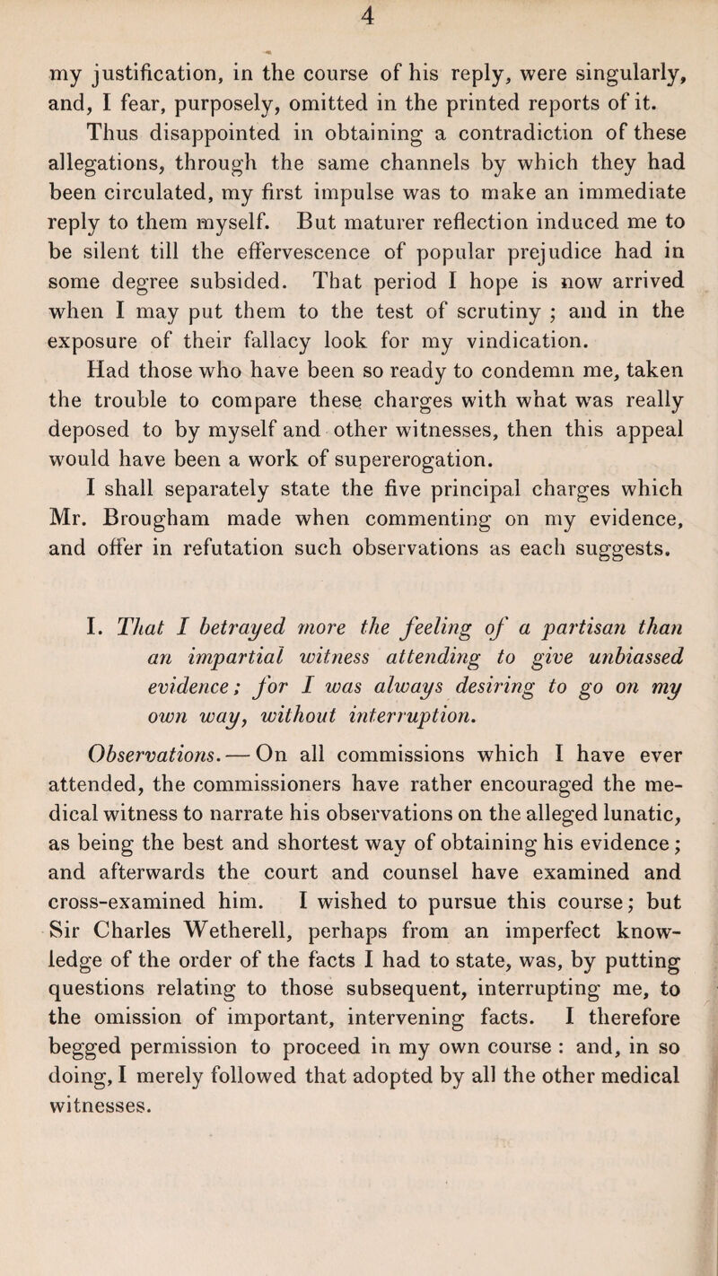 my justification, in the course of his reply, were singularly, and, I fear, purposely, omitted in the printed reports of it. Thus disappointed in obtaining a contradiction of these allegations, through the same channels by which they had been circulated, my first impulse was to make an immediate reply to them myself. But maturer reflection induced me to be silent till the effervescence of popular prejudice had in some degree subsided. That period I hope is now arrived when I may put them to the test of scrutiny ; and in the exposure of their fallacy look for my vindication. Had those who have been so ready to condemn me, taken the trouble to compare these charges with what wras really deposed to by myself and other witnesses, then this appeal would have been a work of supererogation. I shall separately state the five principal charges which Mr. Brougham made when commenting on my evidence, and offer in refutation such observations as each suggests. I. That I betrayed more the feeling of a partisan than an impartial witness attending to give unbiassed evidence; for I was always desiring to go on my own way, without interruption. Observations. — On all commissions which I have ever attended, the commissioners have rather encouraged the me¬ dical witness to narrate his observations on the alleged lunatic, as being the best and shortest way of obtaining his evidence; and afterwards the court and counsel have examined and cross-examined him. I wished to pursue this course; but Sir Charles Wetherell, perhaps from an imperfect know¬ ledge of the order of the facts I had to state, was, by putting questions relating to those subsequent, interrupting me, to the omission of important, intervening facts. I therefore begged permission to proceed in my own course : and, in so doing, I merely followed that adopted by all the other medical witnesses.