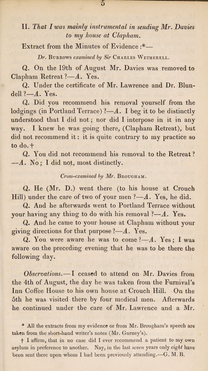 II. That I was mainly instrumental in sending Mr. Davies to my house at Clapham. Extract from the Minutes of Evidence — Dr. Burrows examined by Sir Charles Wetherell. Q. On the 19th of August Mr. Davies was removed to Clapham Retreat ?—A. Yes. Q. Under the certificate of Mr. Lawrence and Dr. Blun¬ dell ?—A. Yes. Q. Did you recommend his removal yourself from the lodgings (in Portland Terrace) ?—A. I beg it to be distinctly understood that I did not; nor did I interpose in it in any way. I knew he was going there, (Clapham Retreat), but did not recommend it: it is quite contrary to my practice so to do. T Q. You did not recommend his removal to the Retreat ? \ —A. No; I did not, most distinctly. Cross-examined by Mr. Brougham. Q. He (Mr. D.) went there (to his house at Crouch Hill) under the care of two of your men ?—A. Yes, he did. Q. And he afterwards went to Portland Terrace without your having any thing to do with his removal ?—A. Yes. Q. And he came to your house at Clapham without your giving directions for that purpose?—A. Yes. Q. You were aware he was to come?—A. Yes; I was aware on the preceding evening that he was to be there the following day. Observations. — I ceased to attend on Mr. Davies from the 4th of August, the day he was taken from the Furnival’s Inn Coffee House to his own house at Crouch Hill. On the 5th he was visited there by four medical men. Afterwards he continued under the care of Mr. Lawrence and a Mr. * All the extracts from my evidence or from Mr. Brougham’s speech are taken from the short-hand writer’s notes (Mr. Gurney’s). f I affirm, that in no case did I ever recommend a patient to my own asylum in preference to another. Nay, in the last seven years only eight have been sent there upon whom I had been previously attending.—G. M. B.