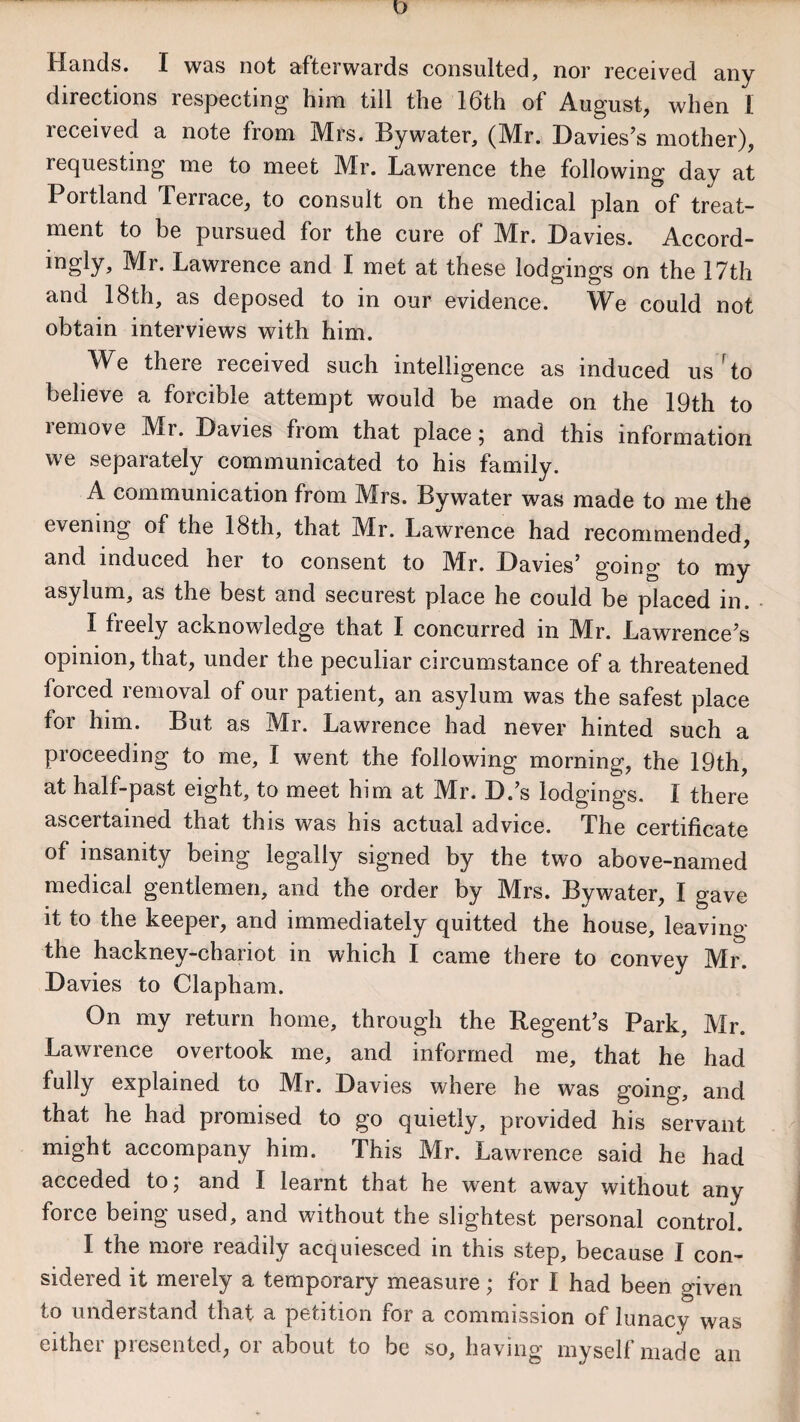 D Hands. I was not afterwards consulted, nor received any directions respecting him till the 16th of August, when 1 received a note from Mrs. Bywater, (Mr. Davies’s mother), requesting me to meet Mr. Lawrence the following day at 1 ortland Ten ace, to consult on the medical plan of treat¬ ment to be pursued for the cure of Mr. Davies. Accord¬ ingly, Mr. Lawrence and I met at these lodgings on the 17th and 18th, as deposed to in our evidence. We could not obtain interviews with him. We there received such intelligence as induced us to believe a forcible attempt would be made on the 19th to lemove Mr. Davies from that place ; and this information we separately communicated to his family. A communication from Mrs. Bywater was made to me the evening of the 18th, that Mr. Lawrence had recommended, and induced her to consent to Mr. Davies’ going to my asylum, as the best and securest place he could be placed in. I freely acknowledge that I concurred in Mr. Lawrence’s opinion, that, under the peculiar circumstance of a threatened forced removal of our patient, an asylum was the safest place for him. But as Mr. Lawrence had never hinted such a proceeding to me, I went the following morning, the 19th, at half-past eight, to meet him at Mr. D.’s lodgings. I there ascertained that this was his actual advice. The certificate of insanity being legally signed by the two above-named medical gentlemen, and the order by Mrs. Bywater, I gave it to the keeper, and immediately quitted the house, leaving the hackney-chariot in which I came there to convey Mr. Davies to Clapham. On my return home, through the Regent’s Park, Mr. Lawrence overtook me, and informed me, that he had fully explained to Mr. Davies where he was going, and that he had promised to go quietly, provided his servant might accompany him. This Mr. Lawrence said he had acceded to; and I learnt that he went away without any force being used, and without the slightest personal control. I the more readily acquiesced in this step, because I con¬ sidered it merely a temporary measure; for I had been given to understand that a petition for a commission of lunacy was either presented, or about to be so, having myself made an