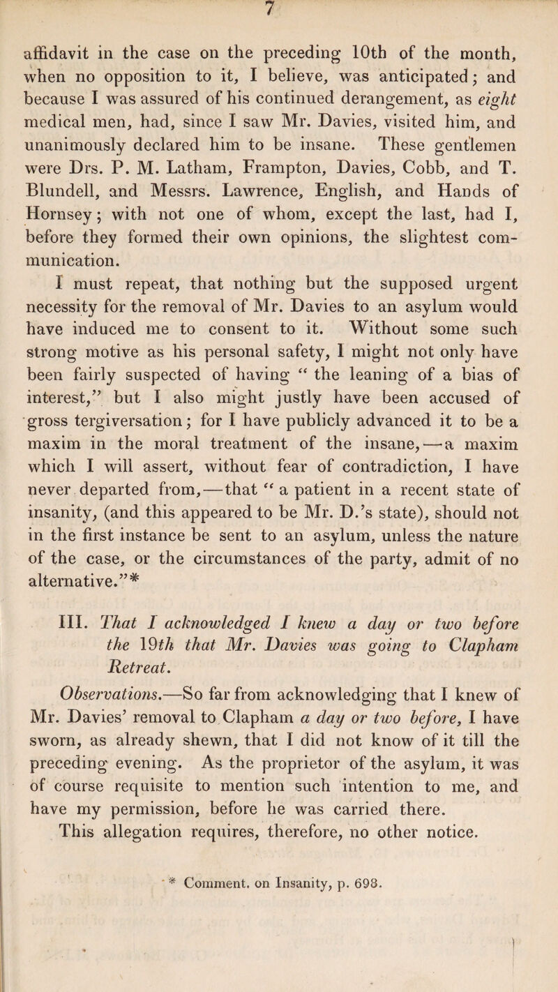 •affidavit in the case on the preceding 10th of the month, when no opposition to it, I believe, was anticipated; and because I was assured of his continued derangement, as eight medical men, had, since I saw Mr. Davies, visited him, and unanimously declared him to be insane. These gentlemen were Drs. P. M. Latham, Frampton, Davies, Cobb, and T. Blundell, and Messrs. Lawrence, English, and Hands of Hornsey; with not one of whom, except the last, had I, before they formed their own opinions, the slightest com¬ munication. I must repeat, that nothing but the supposed urgent necessity for the removal of Mr. Davies to an asylum would have induced me to consent to it. Without some such strong motive as his personal safety, 1 might not only have been fairly suspected of having “ the leaning of a bias of interest,” but I also might justly have been accused of gross tergiversation; for I have publicly advanced it to be a maxim in the moral treatment of the insane, — a maxim which I will assert, without fear of contradiction, I have never departed from, — that “ a patient in a recent state of insanity, (and this appeared to be Mr. D.’s state), should not in the first instance be sent to an asylum, unless the nature of the case, or the circumstances of the party, admit of no alternative.”* III. That I acknowledged I knew a day or two before the 19th that Mr. Davies was going to Clapham Retreat. Observations.—So far from acknowledging that I knew of Mr. Davies’ removal to Clapham a day or two before, I have sworn, as already shewn, that I did not know of it till the preceding evening. As the proprietor of the asylum, it was of course requisite to mention such intention to me, and have my permission, before he was carried there. This allegation requires, therefore, no other notice. ) * Comment, on Insanity, p. 698.