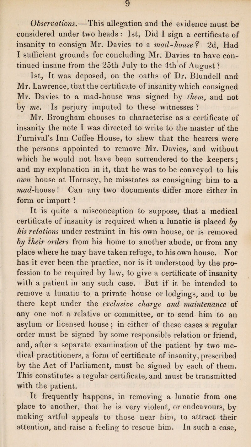 Observations.—This allegation and the evidence must be considered under two heads: 1st, Did I sign a certificate of insanity to consign Mr. Davies to a mad-house ? 2d, Had I sufficient grounds for concluding Mr. Davies to have con¬ tinued insane from the 25th July to the 4th of August? 1st, It was deposed, on the oaths of Dr. Blundell and Mr. Lawrence, that the certificate of insanity which consigned Mr. Davies to a mad-house was signed by them, and not by me. Is perjury imputed to these witnesses ? Mr. Brougham chooses to characterise as a certificate of insanity the note I was directed to write to the master of the Furnival’s Inn Coffee House, to shew that the bearers were the persons appointed to remove Mr. Davies, and without which he would not have been surrendered to the keepers; and my explanation in it, that he was to be conveyed to his own house at Hornsey, he misstates as consigning him to a ?w«6?-house! Can any two documents differ more either in form or import ? It is quite a misconception to suppose, that a medical certificate of insanity is required when a lunatic is placed by his relations under restraint in his own house, or is removed by their orders from his home to another abode, or from any place where he may have taken refuge, to his own house. Nor has it ever been the practice, nor is it understood by the pro¬ fession to be required by law, to give a certificate of insanity with a patient in any such case. But if it be intended to remove a lunatic to a private house or lodgings, and to be there kept under the exclusive charge and maintenance of any one not a relative or committee, or to send him to an asylum or licensed house; in either of these cases a regular order must be signed by some responsible relation or friend, and, after a separate examination of the patient by two me¬ dical practitioners, a form of certificate of insanity, prescribed by the Act of Parliament, must be signed by each of them. This constitutes a regular certificate, and must be transmitted with the patient. It frequently happens, in removing a lunatic from one place to another, that he is very violent, or endeavours, by making artful appeals to those near him, to attract their attention, and raise a feeling to rescue him. In such a case.