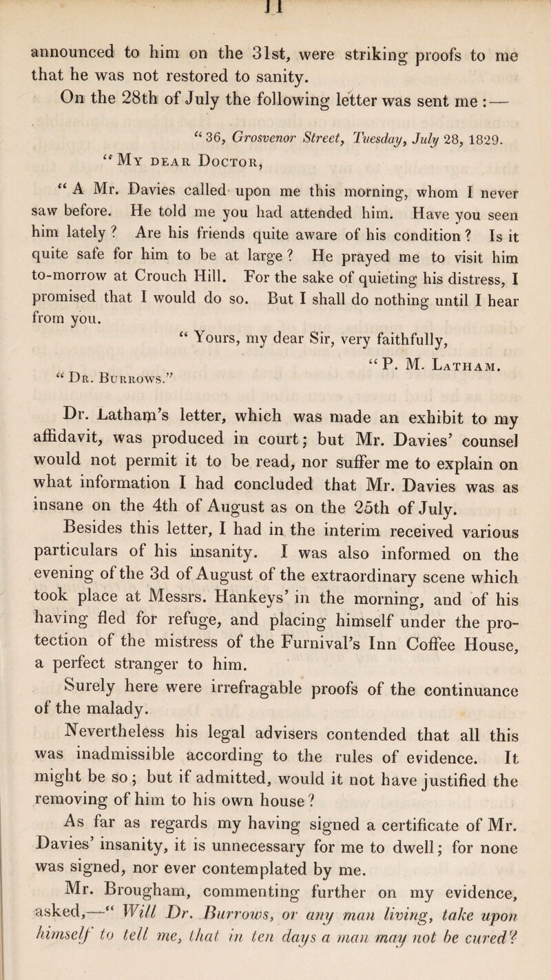 that he was not restored to sanity. On the 28th of July the following letter was sent me : — “ 36, Grosvenor Street, Tuesday, July 28, 1829. “My dear Doctor, “ A Mr. Davies called upon me this morning, whom I never saw before. He told me you had attended him. Have you seen him lately ? Are his friends quite aware of his condition ? Is it quite safe for him to be at large ? He prayed me to visit him to-morrow at Crouch Hill. For the sake of quieting his distress, I promised that I would do so. But I shall do nothing until I hear from you. “ Yours, my dear Sir, very faithfully, “ P. M. Latham. “ Dr. Burrows.’7 Dr. Latharffs letter, which was made an exhibit to my affidavit, was produced in court; but Mr. Davies’ counsel would not permit it to be read, nor suffer me to explain on what information I had concluded that Mr. Davies was as insane on the 4th of August as on the 25th of July. Besides this letter, I had in the interim received various particulars of his insanity. I was also informed on the evening of the 3d of August of the extraordinary scene which took place at Messrs. Hankeys’ in the morning, and of his having fled for refuge, and placing himself under the pro¬ tection of the mistress of the FurnivaPs Inn Coffee House, a perfect stranger to him. Surely here were irrefragable proofs of the continuance of the malady. Nevertheless his legal advisers contended that all this was inadmissible according to the rules of evidence. It might be so ; but if admitted, would it not have justified the removing of him to his own house ? As far as regards my having signed a certificate of Mr. Davies insanity, it is unnecessary for me to dwell; for none was signed, nor ever contemplated by me. Mr. Brougham, commenting further on my evidence, asked, “ Will Dr. Burrows, or any man living, take upon himself to tell me, that m ten days a man may not be cured*!
