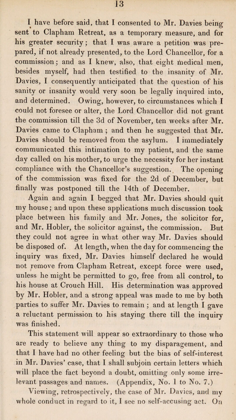 I have before said, that I consented to Mr. Davies being sent to Clapham Retreat, as a temporary measure, and for his greater security; that I was aware a petition was pre¬ pared, if not already presented, to the Lord Chancellor, for a commission; and as I knew, also, that eight medical men, besides myself, had then testified to the insanity of Mr. Davies, I consequently anticipated that the question of his sanity or insanity would very soon be legally inquired into, and determined. Owing, however, to circumstances which I could not foresee or alter, the Lord Chancellor did not grant the commission till the 3d of November, ten weeks after Mr. Davies came to Clapham ; and then he suggested that Mr. Davies should be removed from the asylum. I immediately communicated this intimation to my patient, and the same day called on his mother, to urge the necessity for her instant compliance with the Chancellor’s suggestion. The opening of the commission was fixed for the 2d of December, but finally was postponed till the 14th of December. Again and again I begged that Mr. Davies should quit my house; and upon these applications much discussion took place between his family and Mr. Jones, the solicitor for, and Mr. Hobler, the solicitor against, the commission. But they could not agree in what other way Mr. Davies should be disposed of. At length, when the day for commencing the inquiry was fixed, Mr. Davies himself declared he would not remove from Clapham Retreat, except force were used, unless he might be permitted to go, free from all control, to his house at Crouch Hill. His determination was approved by Mr. Hobler, and a strong appeal was made to me by both parties to suffer Mr. Davies to remain ; and at length I gave a reluctant permission to his staying there till the inquiry was finished. This statement will appear so extraordinary to those who are ready to believe any thing to my disparagement, and that I have had no other feeling but the bias of self-interest in Mr. Davies’ case, that I shall subjoin certain letters which will place the fact beyond a doubt, omitting only some irre¬ levant passages and names. (Appendix, No. 1 to No. 7.) Viewing, retrospectively, the case of Mr. Davies, and my whole conduct in regard to it, I see no self-accusing act. On