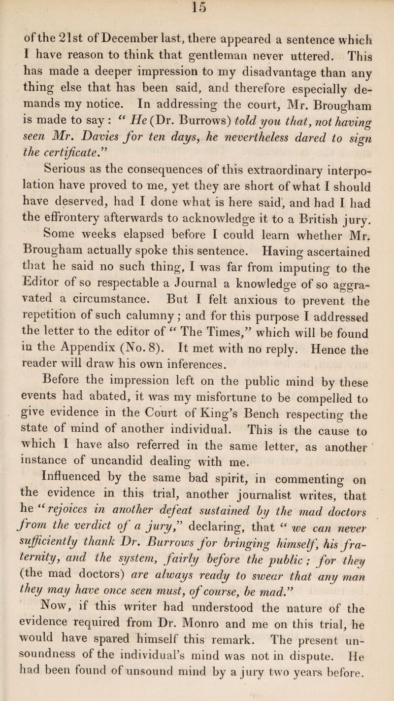of the 21st of December last, there appeared a sentence which I have reason to think that gentleman never uttered. This has made a deeper impression to my disadvantage than any thing else that has been said, and therefore especially de¬ mands my notice. In addressing the court, Mr. Brougham is made to say : “ He (Dr. Burrows) told you that, not having seen Mr. Davies for ten days, he nevertheless dared to sign the certificate.” Serious as the consequences of this extraordinary interpo¬ lation have proved to me, yet they are short of what I should have deserved, had I done what is here said, and had I had the effrontery afterwards to acknowledge it to a British jury. Some weeks elapsed before I could learn whether Mr. Brougham actually spoke this sentence. Having ascertained that he said no such thing, I was far from imputing to the Bditor of so respectable a Journal a knowledge of so aggra¬ vated a circumstance. But I felt anxious to prevent the repetition of such calumny; and for this purpose I addressed the letter to the editor of “ The Times,” which will be found in the Appendix (No. 8). It met with no reply. Hence the reader will draw his own inferences. Before the impression left on the public mind by these events had abated, it was my misfortune to be compelled to give evidence in the Court of King’s Bench respecting the state of mind of another individual. This is the cause to which I have also referred in the same letter, as another instance of uncandid dealing with me. Influenced by the same bad spirit, in commenting on the evidence in this trial, another journalist writes, that he “rejoices in another defeat sustained by the mad doctors from the verdict oj a jury,” declaring, that “ we can never sufficiently thank Dr. Burrows for bringing himself \ his fra¬ ternity, and the system, fairly before the public; for they (the mad doctors) are always ready to swear that any man they may have once seen must, of course, be mad.” Now, if this writer had understood the nature of the evidence required from Dr. Monro and me on this trial, he would have spared himself this remark. The present un¬ soundness of the individual’s mind was not in dispute. He had been found of unsound mind by a jury two years before.