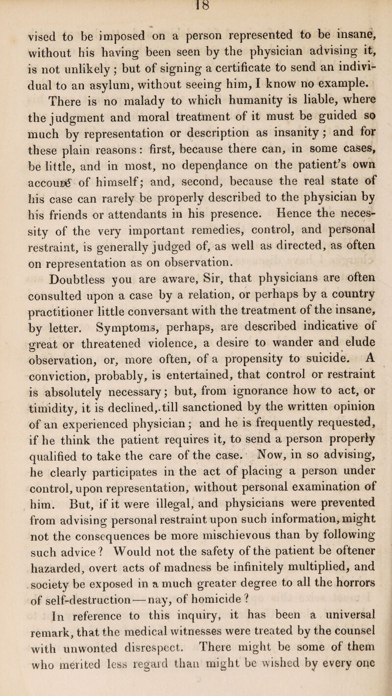 vised to be imposed on a person represented to be insane, without his having been seen by the physician advising it, is not unlikely ; but of signing a certificate to send an indivi¬ dual to an asylum, without seeing him, I know no example. There is no malady to which humanity is liable, where the judgment and moral treatment of it must be guided so much by representation or description as insanity; and for these plain reasons: first, because there can, in some cases, be little, and in most, no depen^ance on the patient’s own accour€ of himself; and, second, because the real state of his case can rarely be properly described to the physician by his friends or attendants in his presence. Hence the neces¬ sity of the very important remedies, control, and personal restraint, is generally judged of, as well as directed, as often on representation as on observation. Doubtless you are aware. Sir, that physicians are often consulted upon a case by a relation, or perhaps by a country practitioner little conversant with the treatment of the insane, by letter. Symptoms, perhaps, are described indicative of great or threatened violence, a desire to wander and elude observation, or, more often, of a propensity to suicide. A conviction, probably, is entertained, that control or restraint is absolutely necessary; but, from ignorance how to act, or timidity, it is declined,.till sanctioned by the written opinion of an experienced physician; and he is frequently requested, if he think the patient requires it, to send a person properly qualified to take the care of the case. Now, in so advising, he clearly participates in the act of placing a person under control, upon representation, without personal examination of him. But, if it were illegal, and physicians were prevented from advising personal restraint upon such information, might not the consequences be more mischievous than by following such advice? Would not the safety of the patient be oftener hazarded, overt acts of madness be infinitely multiplied, and society be exposed in a much greater degree to all the horrors of self-destruction — nay, of homicide? In reference to this inquiry, it has been a universal remark, that the medical witnesses were treated by the counsel with unwonted disrespect. There might be some of them who merited less regard than might be wished by every one