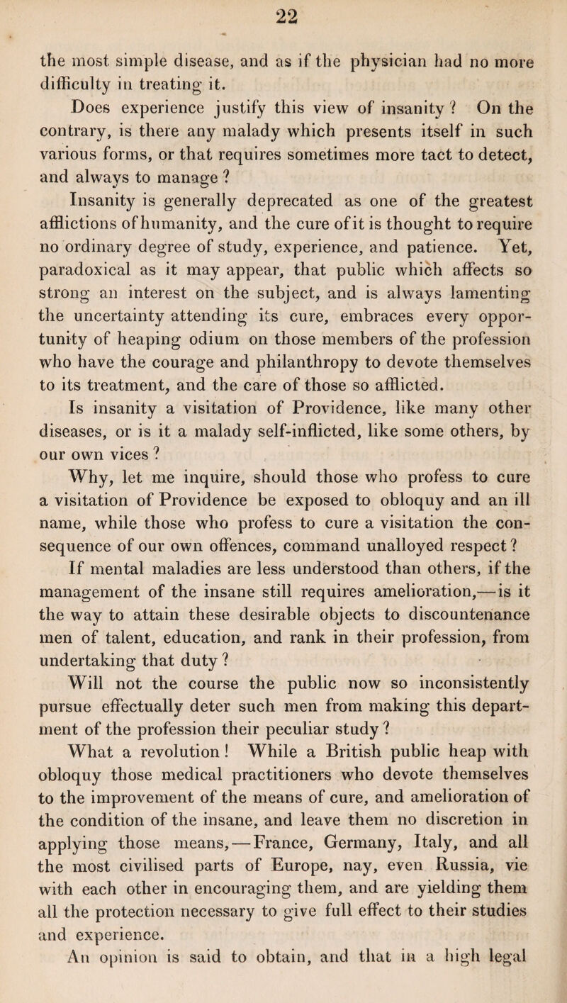 the most simple disease, and as if the physician had no more difficulty in treating it. Does experience justify this view of insanity ? On the contrary, is there any malady which presents itself in such various forms, or that requires sometimes more tact to detect, and always to manage ? Insanity is generally deprecated as one of the greatest afflictions of humanity, and the cure of it is thought to require no ordinary degree of study, experience, and patience. Yet, paradoxical as it may appear, that public which affects so strong an interest on the subject, and is always lamenting the uncertainty attending its cure, embraces every oppor¬ tunity of heaping odium on those members of the profession who have the courage and philanthropy to devote themselves to its treatment, and the care of those so afflicted. Is insanity a visitation of Providence, like many other diseases, or is it a malady self-inflicted, like some others, by our own vices ? Why, let me inquire, should those who profess to cure a visitation of Providence be exposed to obloquy and an ill name, while those who profess to cure a visitation the con¬ sequence of our own offences, command unalloyed respect ? If mental maladies are less understood than others, if the management of the insane still requires amelioration,— is it the way to attain these desirable objects to discountenance men of talent, education, and rank in their profession, from undertaking that duty ? Will not the course the public now so inconsistently pursue effectually deter such men from making this depart¬ ment of the profession their peculiar study ? What a revolution! While a British public heap with obloquy those medical practitioners who devote themselves to the improvement of the means of cure, and amelioration of the condition of the insane, and leave them no discretion in applying those means, — France, Germany, Italy, and all the most civilised parts of Europe, nay, even Russia, vie with each other in encouraging them, and are yielding them all the protection necessary to give full effect to their studies and experience. An opinion is said to obtain, and that in a high legal