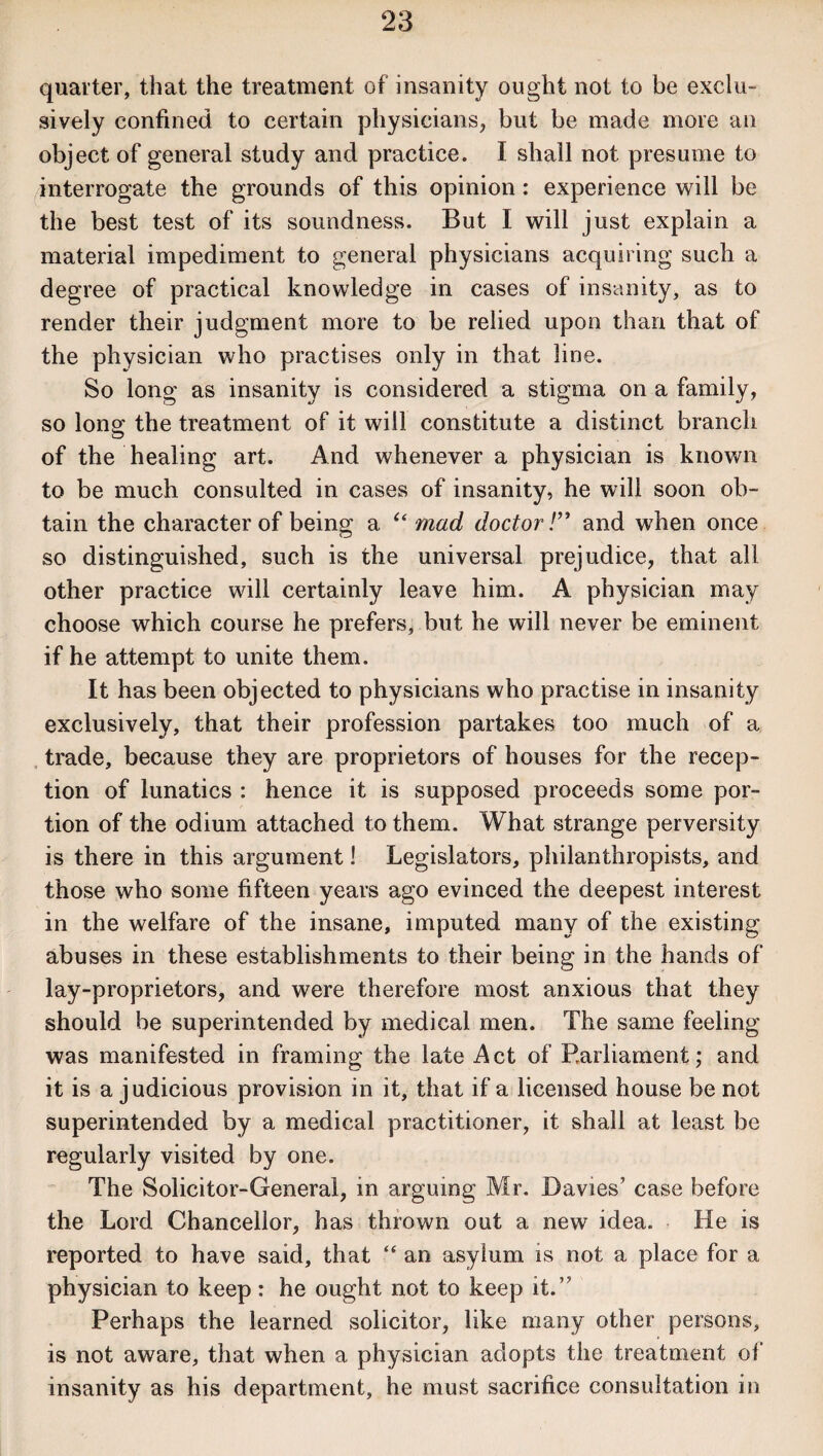 quarter, that the treatment of insanity ought not to be exclu¬ sively confined to certain physicians, but be made more an object of general study and practice. I shall not presume to interrogate the grounds of this opinion: experience will be the best test of its soundness. But I will just explain a material impediment to general physicians acquiring such a degree of practical knowledge in cases of insanity, as to render their judgment more to be relied upon than that of the physician who practises only in that line. So long as insanity is considered a stigma on a family, so Ions: the treatment of it will constitute a distinct branch of the healing art. And whenever a physician is known to be much consulted in cases of insanity, he will soon ob¬ tain the character of being a “ mad doctor !” and when once so distinguished, such is the universal prejudice, that all other practice will certainly leave him. A physician may choose which course he prefers, but he will never be eminent if he attempt to unite them. It has been objected to physicians who practise in insanity exclusively, that their profession partakes too much of a trade, because they are proprietors of houses for the recep¬ tion of lunatics : hence it is supposed proceeds some por¬ tion of the odium attached to them. What strange perversity is there in this argument! Legislators, philanthropists, and those who some fifteen years ago evinced the deepest interest in the welfare of the insane, imputed many of the existing abuses in these establishments to their being in the hands of lay-proprietors, and were therefore most anxious that they should be superintended by medical men. The same feeling was manifested in framing the late Act of Parliament; and it is a judicious provision in it, that if a licensed house be not superintended by a medical practitioner, it shall at least be regularly visited by one. The Solicitor-General, in arguing Mr. Davies’ case before the Lord Chancellor, has thrown out a new idea. He is reported to have said, that “ an asylum is not a place for a physician to keep: he ought not to keep it.” Perhaps the learned solicitor, like many other persons, is not aware, that when a physician adopts the treatment of insanity as his department, he must sacrifice consultation in