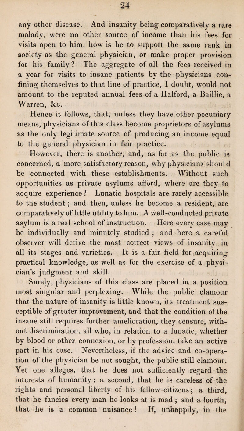 any other disease. And insanity being comparatively a rare malady, were no other source of income than his fees for visits open to him, how is he to support the same rank in society as the general physician, or make proper provision for his family ? The aggregate of all the fees received in a year for visits to insane patients by the physicians con¬ fining themselves to that line of practice, I doubt, would not amount to the reputed annual fees of a Halford, a Baillie, a Warren, &c. Hence it follows, that, unless they have other pecuniary means, physicians of this class become proprietors of asylums as the only legitimate source of producing an income equal to the general physician in fair practice. However, there is another, and, as far as the public is concerned, a more satisfactory reason, why physicians should be connected with these establishments. Without such opportunities as private asylums afford, where are they to acquire experience? Lunatic hospitals are rarely accessible to the student; and then, unless he become a resident, are comparatively of little utility to him. A well-conducted private asylum is a real school of instruction. Here every case may be individually and minutely studied ; and here a careful observer will derive the most correct views of insanity in all its stages and varieties. It is a fair field for acquiring practical knowledge, as well as for the exercise of a physi¬ cian’s judgment and skill. Surely, physicians of this class are placed in a position most singular and perplexing. While the public clamour that the nature of insanity is little known, its treatment sus¬ ceptible of greater improvement, and that the condition of the insane still requires further amelioration, they censure, with¬ out discrimination, all who, in relation to a lunatic, whether by blood or other connexion, or by profession, take an active part in his case. Nevertheless, if the advice and co-opera¬ tion of the physician be not sought, the public still clamour. Yet one alleges, that lie does not sufficiently regard the interests of humanity; a second, that he is careless of the rights and personal liberty of his fellow-citizens; a third, that he fancies every man he looks at is mad ; and a fourth, that he is a common nuisance! If, unhappily, in the