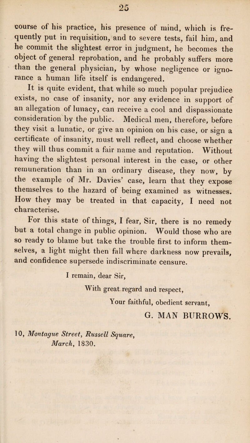 course of his practice, his presence of mind, which is fre¬ quently put in requisition, and to severe tests, fail him, and he commit the slightest error in judgment, he becomes the object of general reprobation, and he probably suffers more than the general physician, by whose negligence or igno¬ rance a human life itself is endangered. It is quite evident, that while so much popular prejudice exists, no case of insanity, nor any evidence in support of an allegation of lunacy, can receive a cool and dispassionate consideration by the public. Medical men, therefore, before they visit a lunatic, or give an opinion on his case, or sign a certificate of insanity, must well reflect, and choose whether they will thus commit a fair name and reputation. Without having the slightest personal interest in the case, or other remuneration than in an ordinary disease, they now, by the example of Mr. Davies’ case, learn that they expose themselves to the hazard of being examined as witnesses. How they may be treated in that capacity, I need not characterise. For this state of things, I fear. Sir, there is no remedy but a total change in public opinion. Would those who are so ready to blame but take the trouble first to inform them¬ selves, a light might then fall where darkness now prevails, and confidence supersede indiscriminate censure. I remain, dear Sir, With great.regard and respect, Your faithful, obedient servant, G. MAN BURROWS. 10, Montague Street, Russell Square, March, 1830.