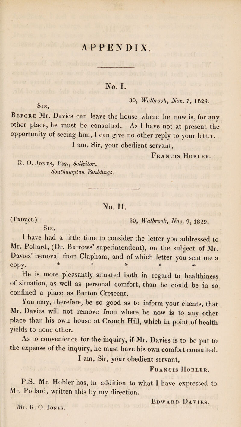 APPEND I X. No. I. 30, Walbrook, Nov. 7, 1 829. Sir, Before Mr. Davies can leave the house where he now is, for any other place, he must be consulted. As I have not at present the opportunity of seeing him, I can give no other reply to your letter. I am, Sir, your obedient servant, Francis Hobler. R. O. Jones, Esq., Solicitor, Southampton Buildings. No. II. (Extract.) 30, Walbrook, Nov. 9, 1829. Sir, I have had a little time to consider the letter you addressed to Mr. Pollard, (Dr. Burrows’ superintendent), on the subject of Mr. Davies’ removal from Clapham, and of which letter you sent me a copy. * * * * * He is more pleasantly situated both in regard to healthiness of situation, as well as personal comfort, than he could be in so confined a place as Burton Crescent You may, therefore, be so good as to inform your clients, that Mr. Davies will not remove from where he now is to any other place than his own house at Crouch Hill, which in point of health yields to none other. As to convenience for the inquiry, if Mr. Davies is to be put to the expense of the inquiry, he must have his own comfort consulted. I am, Sir, your obedient servant, Francis Hobler. P.S. Mr. Hobler has, in addition to what I have expressed to Mr. Pollard, written this by my direction. Edward Davies. Mr. R. O. Jones. \