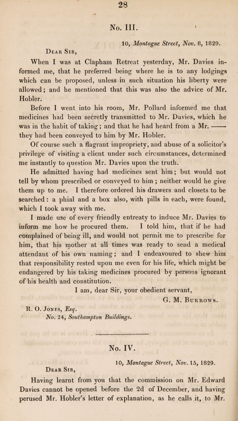 No. III. Dear Sir, 10, Montague Street, Nov. 8, 1829. When I was at Clapham Retreat yesterday, Mr. Davies in¬ formed me, that he preferred being where he is to any lodgings which can be proposed, unless in such situation his liberty were allowed; and he mentioned that this was also the advice of Mr. Hobler. Before I went into his room, Mr. Pollard informed me that medicines had been secretly transmitted to Mr. Davies, which he was in the habit of taking; and that he had heard from a Mr.- they had been conveyed to him by Mr. Hobler. Of course such a flagrant impropriety, and abuse of a solicitor’s privilege of visiting a client under such circumstances, determined me instantly to question Mr. Davies upon the truth. He admitted having had medicines sent him; but would not tell by whom prescribed or conveyed to him ; neither would he give them up to me. I therefore ordered his drawers and closets to be searched: a phial and a box also, with pills in each, were found, which I took away with me. I made use of every friendly entreaty to induce Mr. Davies to inform me how he procured them. I told him, that if he had complained of being ill, and would not permit me to prescribe for him, that his mother at all times was ready to send a medical attendant of his own naming; and I endeavoured to shew him that responsibility rested upon me even for his life, which might be endangered by his taking medicines procured by persons ignorant of his health and constitution. I am, dear Sir, your obedient servant, G. M. Burrows. R. O. Jones, Esq. No. 24, Southampton Buildings. No. IV. 10, Montague Street, Nov. 15, 1829. Dear Sir, Having learnt from you that the commission on Mr. Edward Davies cannot be opened before the 2d of December, and having perused Mr. Hobler’s letter of explanation, as he calls it, to Mr.
