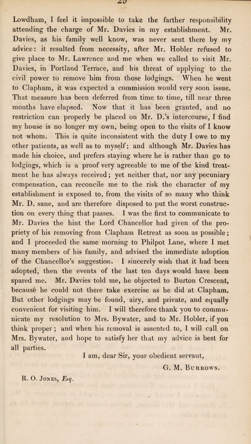 Lowdham, I feel it impossible to take the farther responsibility attending the charge of Mr. Davies in my establishment. Mr. Davies, as his family well know, was never sent there by my advice: it resulted from necessity, after Mr. Hobler refused to give place to Mr. Lawrence and me when we called to visit Mr. Davies, in Portland Terrace, and his threat of applying to the civil power to remove him from those lodgings. When he went to Clapham, it was expected a commission would very soon issue. That measure has been deferred from time to time, till near three months have elapsed. Now that it has been granted, and no restriction can properly be placed on Mr. D/s intercourse, I find my house is no longer my own, being open to the visits of I know not whom. This is quite inconsistent with the duty I owe to my other patients, as well as to myself; and although Mr. Davies has made his choice, and prefers staying where he is rather than go to lodgings, which is a proof very agreeable to me of the kind treat¬ ment he has always received; yet neither that, nor any pecuniary compensation, can reconcile me to the risk the character of my establishment is exposed to, from the visits of so many who think Mr. D. sane, and are therefore disposed to put the worst construc¬ tion on every thing that passes. 1 was the first to communicate to Mr. D avies the hint the Lord Chancellor had given of the pro¬ priety of his removing from Clapham Retreat as soon as possible; and I proceeded the same morning to Philpot Lane, where I met many members of his family, and advised the immediate adoption of the Chancellor’s suggestion. I sincerely wish that it had been adopted, then the events of the last ten days would have been spared me. Mr. Davies told me, he objected to Burton Crescent, becausb he could not there take exercise as he did at Clapham. But other lodgings may be found, airy, and private, and equally convenient for visiting him. I will therefore thank you to commu¬ nicate my resolution to Mrs. Bywater, and to Mr. Hobler, if you think proper ; and when his removal is assented to, I will call on Mrs. Bywater, and hope to satisfy her that my advice is best for all parties. i am, dear Sir, your obedient servant, G. M. Burrows.